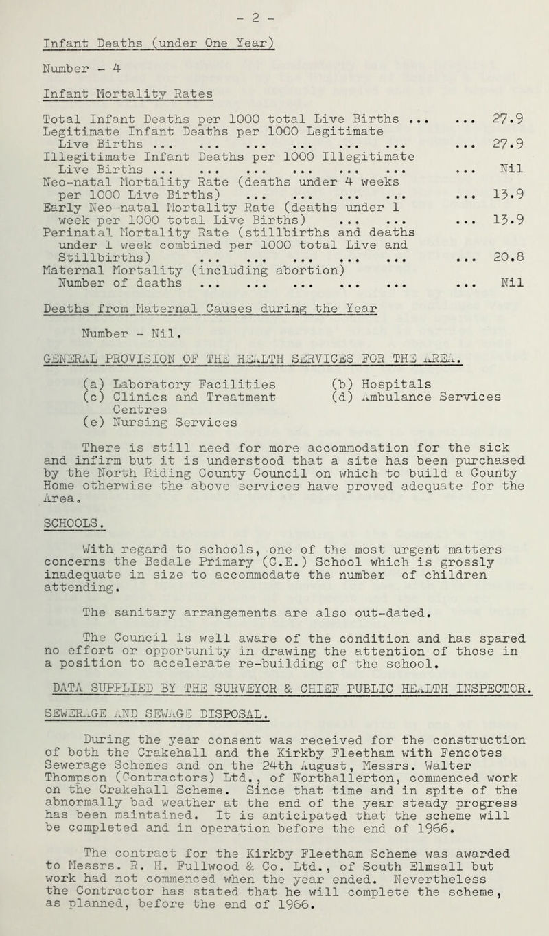 2 Infant Deaths (under One Year) Number - 4- Infant Mortality Rates Total Infant Deaths per 1000 total Live Births ., Legitimate Infant Deaths per 1000 Legitimate Lrve Births . . « o © • . « « « . . . . • ••• Illegitimate Infant Deaths per 1000 Illegitimate Live Births • • . • • • •.• .•« « . . •©. Neo-natal Mortality Rate (deaths under 4- weeks per 1000 Live Births) ... ... ... ... Early Neo -natal Mortality Rate (deaths under 1 week per 1000 total Live Births) ... ... Perinatal Mortality Rate (stillbirths and deaths under 1 week combined per 1000 total Live and Stillbirths) Maternal Mortality (including abortion) Number of deaths Deaths from Maternal Causes during the Year Number - Nil. GENERAL PROVISION OP THE HEALTH SERVICES POR THE iJM 27.9 27.9 Nil 13.9 13.9 20.8 Nil (a) Laboratory Facilities (b) Hospitals (c) Clinics and Treatment (d) ambulance Services Centres (e) Nursing Services There is still need for more accommodation for the sick and infirm but it is understood that a site has been purchased by the North Riding County Council on which to build a County Home otherwise the above services have proved adequate for the Area. SCHOOLS. With regard to schools, one of the most urgent matters concerns the Bedale Primary (C.E.) School which is grossly inadequate in size to accommodate the number of children attending. The sanitary arrangements are also out-dated. The Council is well aware of the condition and has spared no effort or opportunity in drawing the attention of those in a position to accelerate re-building of the school. DATA SUPPLIED BY THE SURVEYOR & CHIEF PUBLIC HEALTH INSPECTOR. SEWERAGE aND SEWAGE DISPOSAL. During the year consent was received for the construction of both the Crakehall and the Kirkby Pleetham with Fencotes Sewerage Schemes and on the 24-th August, Messrs. Walter Thompson (Contractors) Ltd., of Northallerton, commenced work on the Crakehall Scheme. Since that time and in spite of the abnormally bad weather at the end of the year steady progress has been maintained. It is anticipated that the scheme will be completed and in operation before the end of 1966. The contract for the Kirkby Fleetham Scheme was awarded to Messrs. R. H. Fullwood & Co. Ltd., of South Elmsall but work had not commenced when the year ended. Nevertheless the Contractor has stated that he will complete the scheme, as planned, before the end of 1966.