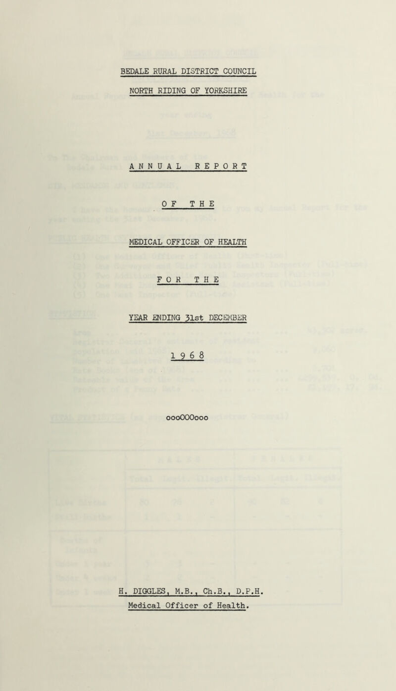 NORTH RIDING OF YORKSHIRE ANNUAL REPORT OF THE MEDICAL OFFICER OF HEALTH FOR THE YEAR ENDING 51st DECEMBER 1968 oooOOOooo H. DIGGLES, M.B., Ch,B., D.P.H. Medical Officer of Health.