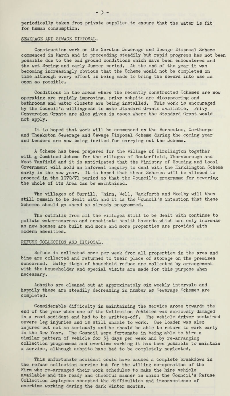 periodically taken froqj private supplies to ensure that the water is fit for human consumption. SEWEl'yAGE AND SEWAGE DI3P0SAL. Construction work on the Scruton Sewerage and Sewage Disposal Scheme commenced in March and is proceeding steadily but rapid progress has not been possible due to the bad ground conditions which have been encountered and the wet Spring and early Summer period. At the end of the year it was becoming increasingly obvious that the Scheme would not be completed on time although every effort is being made to bring the sewers into use as soon as possible. Conditions in the areas where the recently constructed Schemes are now operating are rapidly improving, privy ashpits are disappearing and bathrooms and water closets are being installed. This work is encouraged by the Council's willingness to make Standard Grants available. Privy Conversion Grants are also given in cases where the Standard Grant would not apply. It is hoped that work will be commenced on the Burneston, Carthorpe and Theakston Sewerage and Sewage Disposal Scheme during the coming year and tenders are now being invited for carrying out the Scheme. A Scheme has been prepared for the village of Kirklington together with a Combined Scheme for the villages of Nosterfield, Thornborough and West Tanfield and it is anticipated that the Ministry of Housing and Local Government will hold an informal inquiry to deal with the Kirklington Scheme early in the new year. It is hoped that these Schemes will be allowed to proceed in the 1970/71 period so that the Council's programme for sewering the whole of its Area can be maintained. The villages of Burrill, Thirn, Well, Hackforth and Exelby will then still remain to be dealt with and it is the Council's intention that these Schemes should go ahead as already programmed. The outfalls from all the villages still to be dealt with continue to pollute water-courses and constitute health hazards which can only increase as new houses are built and more and more properties are provided with modern amenities, REFUSE COLLECTION AND DISPOSAL. Refuse is collected once per week from all properties in the area and bins are collected and returned to their place of storage on the premises concerned. Bulky items of household refuse are collected by arrangement with the householder and special visits are made for this purpose when necessary. Ashpits are cleaned out at approximately six weekly intervals and happily these are steadily decreasing in number as Gewerage Schemes are completed. Considerable difficulty in maintaining the service arose towards the end of the year wheh one of the Collection Vehicles was seriou.sly damaged in a road accident and had to be written-off. The vehicle driver sustained severe leg injuries and is still unable to work. One loader was also injxired but not so seriously and he should be able to retirrn to work early in the New Year, The Council were fortunate in being able to hire a similar pattern of vehicle for 3^ days per week and by re-arranging collection programmes and overtime working it has been possible to maintain a service, although ashpits have had to be completely neglected. This unfortunate accident could have caused a complete breakdown in the refuse collection service but for the willing co-operation of the Firm who re-arranged their work schedules to make the hire vehicle available and the ready and cheerful manner in which the Covincil's Refuse Collection Employees accepted the difficulties and inconvenience of overtime working during the dark Vi/inter months.