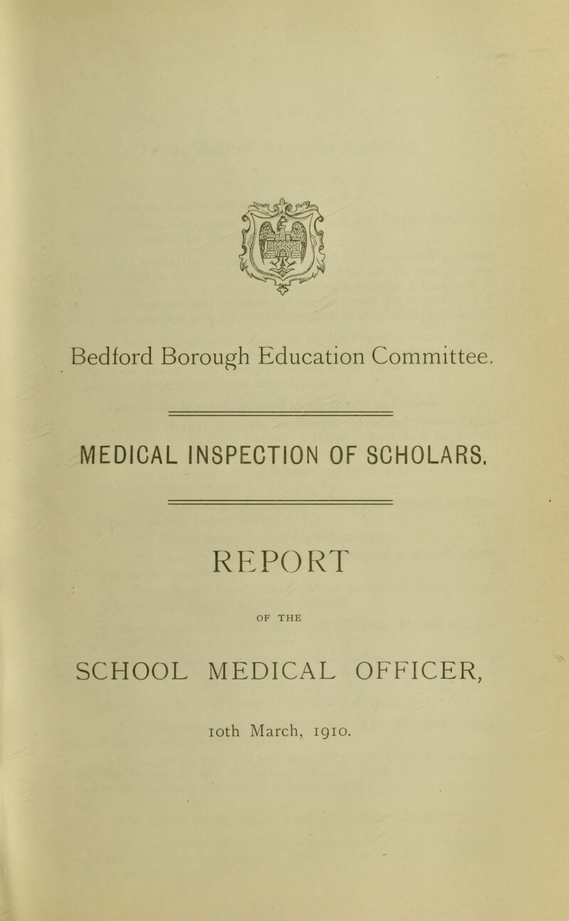 Bedford Borough Education Committee, MEDICAL INSPECTION OF SCHOLARS, REPORT OF THE SCHOOL MEDICAL OFFICER, loth March, igio.