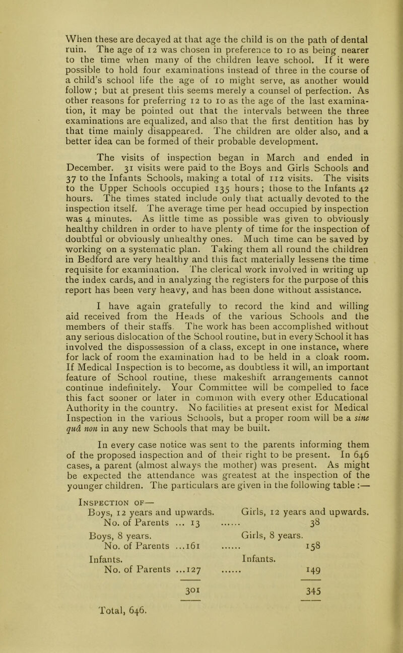 When these are decayed at tliat age the child is on the path of dental ruin. The age of 12 was chosen in preference to 10 as being nearer to the time when many of the children leave school. If it were possible to hold four examinations instead of three in the course of a child’s school life the age of 10 might serve, as another would follow ; but at present this seems merely a counsel ol perfection. As other reasons for preferring 12 to 10 as the age of the last examina- tion, it may be pointed out that the intervals between the three examinations are equalized, and also that the first dentition has by that time mainly disappeared. The children are older also, and a better idea can be formed of their probable development. The visits of inspection began in March and ended in December. 31 visits were paid to the Boys and Girls Schools and 37 to the Infants Schools, making a total of 112 visits. The visits to the Upper Schools occupied 135 hours; those to the Infants 42 hours. The times stated include only that actually devoted to the inspection itself. The average time per head occupied by inspection was 4 minutes. As little time as possible was given to obviously healthy children in order to have plenty of time for the inspection of doubtful or obviously unhealthy ones. Much time can be saved by working on a systematic plan. Taking them all round the children in Bedford are very healthy and this fact materially lessens the time requisite for examination. The clerical work involved in writing up the index cards, and in analyzing the registers for the purpose of this report has been very heavy, and has been done without assistance. I have again gratefully to record the kind and willing aid received from the Heads of the various Schools and the members of their staffs. The work has been accomplished without any serious dislocation of the School routine, but in every School it has involved the dispossession of a class, except in one instance, where for lack of room the examination had to be held in a cloak room. If Medical Inspection is to become, as doubtless it will, an important feature of School routine, these makeshift arrangements cannot continue indefinitely. Your Committee will be compelled to face this fact sooner or later in common with every other Educational Authority in the country. No facilities at present exist for Medical Inspection in the various Schools, but a proper room will be a sine qua non in any new Schools that may be built. In every case notice was sent to the parents informing them of the proposed inspection and of their right to be present. In 646 cases, a parent (almost always the mother) was present. As might be expected the attendance was greatest at the inspection of the younger children. The particulars are given in the following table :— Inspection of— Boys, 12 years and upwards. No. of Parents ... 13 Boys, 8 years. No. of Parents ...161 Infants. No. of Parents ...127 Girls, 12 years and upwards. 38 Girls, 8 years. 158 Infants. 149 301 345 Total, 646.