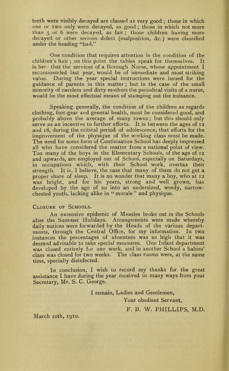one or two only were decayed, as good ; those in which not more Ilian 5 or 6 were decayed, as fair ; tliose children having more decayed or other serious defect (malposition, &c.) were classified under the heading “bad.” One condition that requires attention is the condition of the children’s hair ; on this point the tables speak for tliemselves. It is hei '- that the services of a Borough Nurse, whose appointment I recommended last year, would be of immediate and most striking value. During the year special instructions were issued for the guidance of parents in this matter ; but in the case of the small minority of careless and dirty mothers the periodical visits of a nurse, would be the most effectual means of stamping out the nuisance. Speaking generally, the condition of the children as regards clothing, foot-gear and general health, must be considered good, and probably above the average of many towns ; but this should only serve as an incentive to further efforts. It is between the ages of 12 and 18, during the critical period of adolescence, that efforts for the improvement of the physique of the working class must be made. The need for some form of Continuation School has deeply impressed all wdio have considered the matter from a national point of view. Too many of the boys in the Elementary Schools, of the age of 12 and upwards, are employed out of School, especially on Saturdays, in occupations which, with their School work, overtax their strength. It is, I believe, the case that many of them do not get a proper share of sleep. It is no wonder that many a boy, who at 12 was bright, and for his years, strong and well grown, has developed by the age of 20 into an undersized, weedy, narrow- chested youth, lacking alike in “ morale ” and physique. Closure of Schools. An extensive epidemic of Measles broke out in the Schools after the Summer Holidays. Arrangements were made whereby daily notices were forwarded by the Heads of the various depart- ments, through the Central Office, for my information. In two instances the percentages of absentees was so high that it was deemed advisable to take special measures. One Infant department was closed entirely for one week, and in another School a babies’ class was closed for two weeks. The class rooms were, at the same time, specially disinfected. In conclusion, I wish to record my thanks for the great assistance I have during the year received in many ways from your Secretary, Mr. S. C. George. I remain. Ladies and Gentlemen, Your obedient Servant, F. B. W. PHILLIPS, M.D. March loth, 1910.