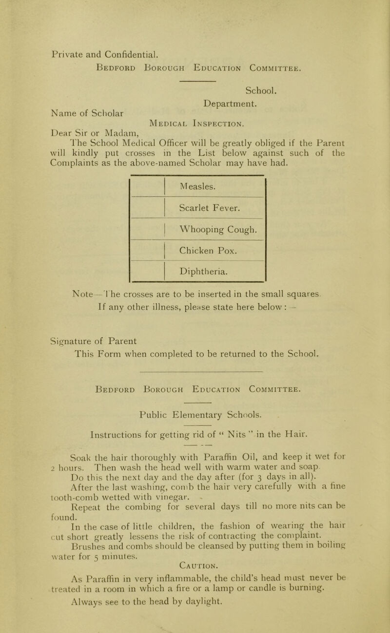 Private and Confidential. Bedford Borough Education Committee. School. Department. Name of Scholar Medicai, Inspection. Dear Sir or Madam, 'I'he School Medical Officer will be greatly obliged if the Parent will kindly put crosses in the List below against such of the Complaints as the above-named Scholar may have had. Measles. Scarlet Fever. Whooping Cough. Chicken Pox. Diphtheria. Note - The crosses are to be inserted in the small squares. If any other illness, please state here below : - Signature of Parent This Form when completed to be returned to the School. Bedford Borough Education Committee. Public Elementary Schools. Instructions for getting rid of “ Nits ” in the Hair. Soak the hair thoroughly with Paraffin Oil, and keep it wet for 2 hours. Then wash the head well with warm water and soap. Do this the next day and the day after (for 3 days in all). After the last washing, comb the hair very carefully with a fine tooth-comb wetted with vinegar. Repeat the combing for several days till no more nits can be found. In the case of little children, the fashion of wearing the hair cut short greatly lessens the risk of contiacting the complaint. Brushes and combs should be cleansed by putting them in boiling water for 5 minutes. Caution. As Paraffin in very infiammable, the child’s head must never be treated in a room in which a fire or a lamp or candle is burning. Always see to the head by daylight.