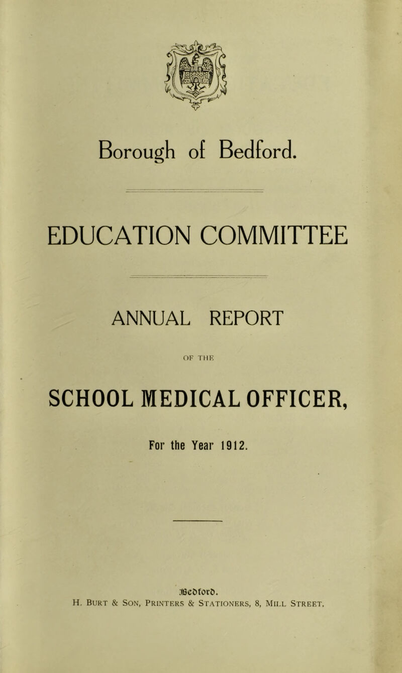 Borough of Bedford. EDUCATION COMMITTEE ANNUAL REPORT OF THE SCHOOL MEDICAL OFFICER, For the Year 1912. .(BeOforD.