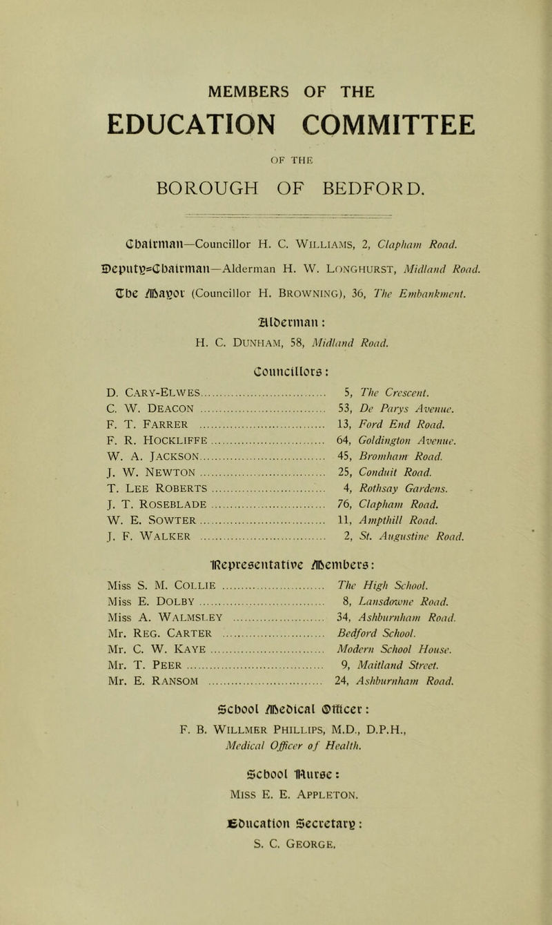 MEMBERS OF THE EDUCATION COMMITTEE OF THF, BOROUGH OF BEDFORD. CDaliniail—Councillor H. C. Williams, 2, Claphnm Road. IDcputBsCbalrman—Alderman H. W. Longhurst, Midlaud Road. Jibe /llbavjot (Councillor H. BROWNING), 36, The Embaukmeut. aibeniian: H. C. Dunham, 58, Midland Road. Councillore: 5, The Crescent. 53, De Parys Avenue. 13, Ford End Road. 64, Goldington Avenue. 45, Bromham Road. 25, Conduit Road. 4, Rothsay Gardens. 76, Claphain Road. 11, Anipthill Road. 2, St. Augustine Road. IRepreeeutative /iBenibcrs: Miss S. M. Collie The High School. Miss E. Dolby 8, Lansdoivne Road. Miss A. Walmst.EY 34, .Ashburnham Road. Mr. Reg. Carter Bedford School. Mr. C. W. Kaye Modern School House. Mr. T. Peer 9, Maitland Street. Mr. E. Ransom 24, Ashburnham Road. School /iftcbical ©tflcer: F. B. Willmer Phillips, M.D., D.P.H., Medical Officer of Health. School Muree: Miss E. E. Appleton. D. Cary-Elwes,. C. W. Deacon .. F. T. Farrer ... F. R. Hockliffe W. A. Jackson... J. W. Newton ... T. Lee Roberts J. T. Roseblade W. E. SOWTER... J. F. Walker .. fibucatton Seevetaeg: S. C. George,