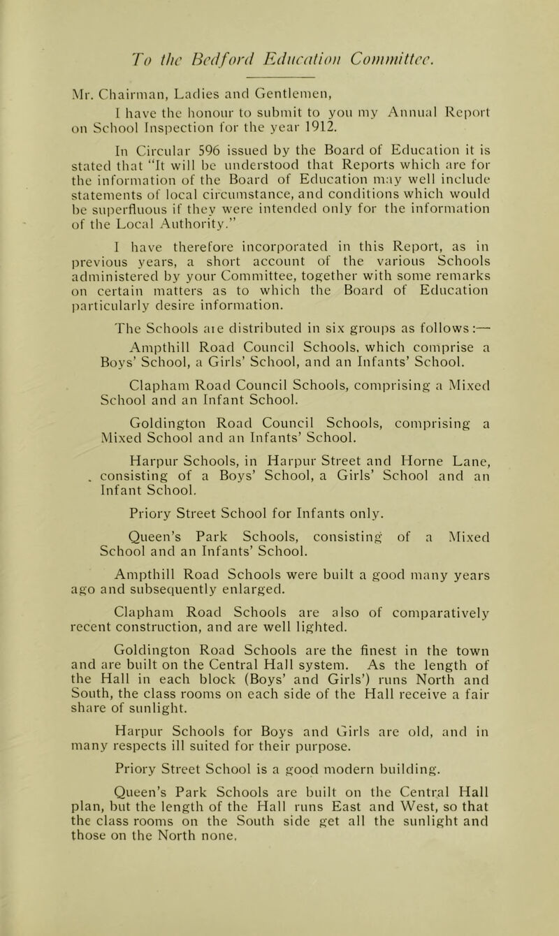 To the Bedford EdiiC(dioii Coni/nittee. Mr. Cliairnian, Ladies and Gentlemen, 1 have the honour to submit to you my Annual Reiiort on School Inspection for the year 1912. In Circular 596 issued by the Board of Education it is stated that “It will be understood that Reports which are for the information of the Board of Education niay well include statements of local circumstance, and conditions which would be sviperfluous if they were intended only for the information of the Local Authority.” 1 have therefore incorporated in this Report, as in previous years, a short account of the various Schools administered by your Committee, tORether with some remarks on certain matters as to which the Board of Education particularly desire information. The Schools aie distributed in six groups as follows:— Ampthill Road Council Schools, which comprise a Boys’ School, a Girls’ School, and an Infants’ School. Clapham Road Council Schools, comiDrising a Mixed School and an Infant School. Goldington Road Council Schools, comprising a Mixed School and an Infants’ School. Harpur Schools, in Harpur Street and Horne Lane, , consisting of a Boys’ School, a Girls’ School and an Infant School. Priory Street School for Infants only. Queen’s Park Schools, consisting of a Mixed School and an Infants’ School. Ampthill Road Schools were built a good many years ago and subsequently enlarged. Clapham Road Schools are also of comparatively recent construction, and are well lighted. Goldington Road Schools are the finest in the town and are built on the Central Hall system. As the length of the Hall in each block (Boys’ and Girls’) runs North and South, the class rooms on each side of the Hall receive a fair share of sunlight. Harpur Schools for Boys and Girls are old, and in many respects ill suited for their purpose. Priory Street School is a good modern building. Queen’s Park Schools are built on the Central Hall plan, but the length of the Hall runs East and West, so that the class rooms on the South side get all the sunlight and those on the North none.