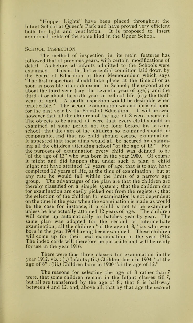 “Hopper Lights” have been placed throughout the Infant School at Queen’s Park and have proved very efficient both for light and ventilation. It is proposed to insert additional lights of the same kind in the Upper School. School Inspection. The method of inspection in its main features has followed that of previous years, with certain modifications of detail. As before, all infants admitted to the Schools were examined. This is the first essential condition laid down by the Board of Education in their Memorandum which says “The first inspection should take place at the time of or as soon as possible after admission to School; the second at or about the third year (say the seventh year of age); and the third at or about the sixth year of school life (say the tenth year of age). A fourth inspection would be desirable when practicable.” The second examination was not insisted upon for the past year by the Board of Education. It will be seen however that all the children of the age of 8 were inspected. The objects to be aimed at were that every child should be examined at some period not too long before his leaving school; that the ages of the children so examined should be comparable, and that no child should escape examination. It appeared that these aims would all be secured by examin- ing all the children attending school “of the age of 12.” For the purposes of examination every child was defined to be “of the age of 12” who was born in the year 1900. Of course it might and did happen that under such a plan a child might not have attained 12 years of age, that is to say, have completed 12 years of life, at the time of examination ; but at any rate he would fall within the limits of a narrow age group. The advantages of the plan are that the children are thereby classified on a simple system ; that the children due for examination are easily picked out from the registers; that the selection of the children for examination is not dependent on the time in the year when the examination is made as would be the case for instance, if a child is not to be examined unless he has actually attained 12 years of age. The children will come up automatically in batches year by year. The same plan was adopted for the second or intermediate examination; all the children “of the age of 8,” i.e. who were born in the year 1904 having been examined. These children will come up for their next examination in the year 1916. The index cards will therefore be put aside and will be ready for use in the year 1916. There were thus three classes for examination in the year 1912, viz.: (i.) Infants; (ii.f Children born in 1904 “of the age of 8” ; (iii.) Children born in 1900 “of the age of 12.” The reasons for selecting the age of 8 rather than 7 were, that some children remain in the Infant classes till 7, but all are transferred by the age of 8; that 8 is half-way