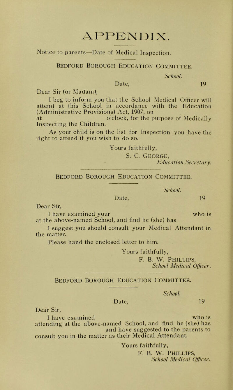 AHHBN13IX. Notice to parents—Date of Medical Inspection. Bedford Borough Education Committee. School. Date, 19 Dear Sir (or Madam), I beg to inform you that the School Medical Officer will attend at this School in accordance with the Education (Administrative Provisions) Act, 1907, on at o’clock, for the purpose of Medically Inspecting the Children. As your child is on the list for Insiicction you have the right to attend if you wish to do so. Yours faithfully, S. C. George, Education Secretary. Bedford Borough Education Committee. School. Date, 19 Dear Sir, 1 have examined your who is at the above-named School, and find he (she) has I suggest you should consult your Medical Attendant in the matter. Please hand the enclosed letter to him. Yours faithfully, F. B. W. Phillips, School Medical Officer. Bedford Borough Education Committee. School. Date, 19 Dear Sir, 1 have examined who is attending at the above-named School, and find he (she) has and have suggested to the parents to consult you in the matter as their Medical Attendant. Yours faithfully, F. B. W. Phillips, School Medical Officer.