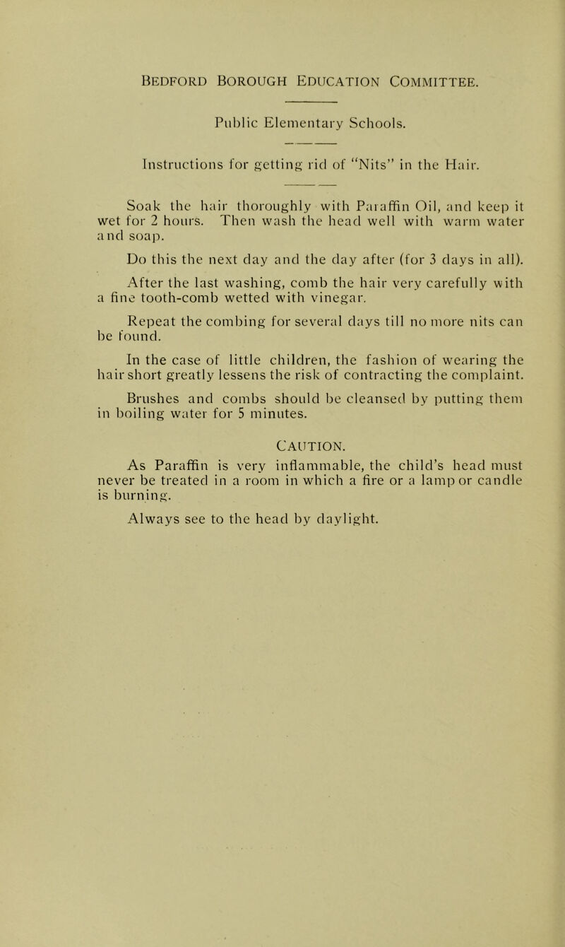 Bedford Borough Education Committee. Public Elementary Schools. Instructions for getting rid of “Nits” in the Hair. Soak the hair thoroughly with Paraffin Oil, and keep it wet for 2 hours. Then wash the head well with warm water and soap. Do this the next day and the day after (for 3 days in all). After the last washing, comb the hair very carefully with a fine tooth-comb wetted wdth vinegar. Repeat the combing for several days till no more nits can be found. In the case of little children, the fashion of wearing the hair short greatly lessens the risk of contracting the complaint. Brushes and combs should be cleansed by putting them in boiling water for 5 minutes. Caution. As Paraffin is very inflammable, the child’s head must never be treated in a room in which a fire or a lamp or candle is burning. Always see to the head by daylight.