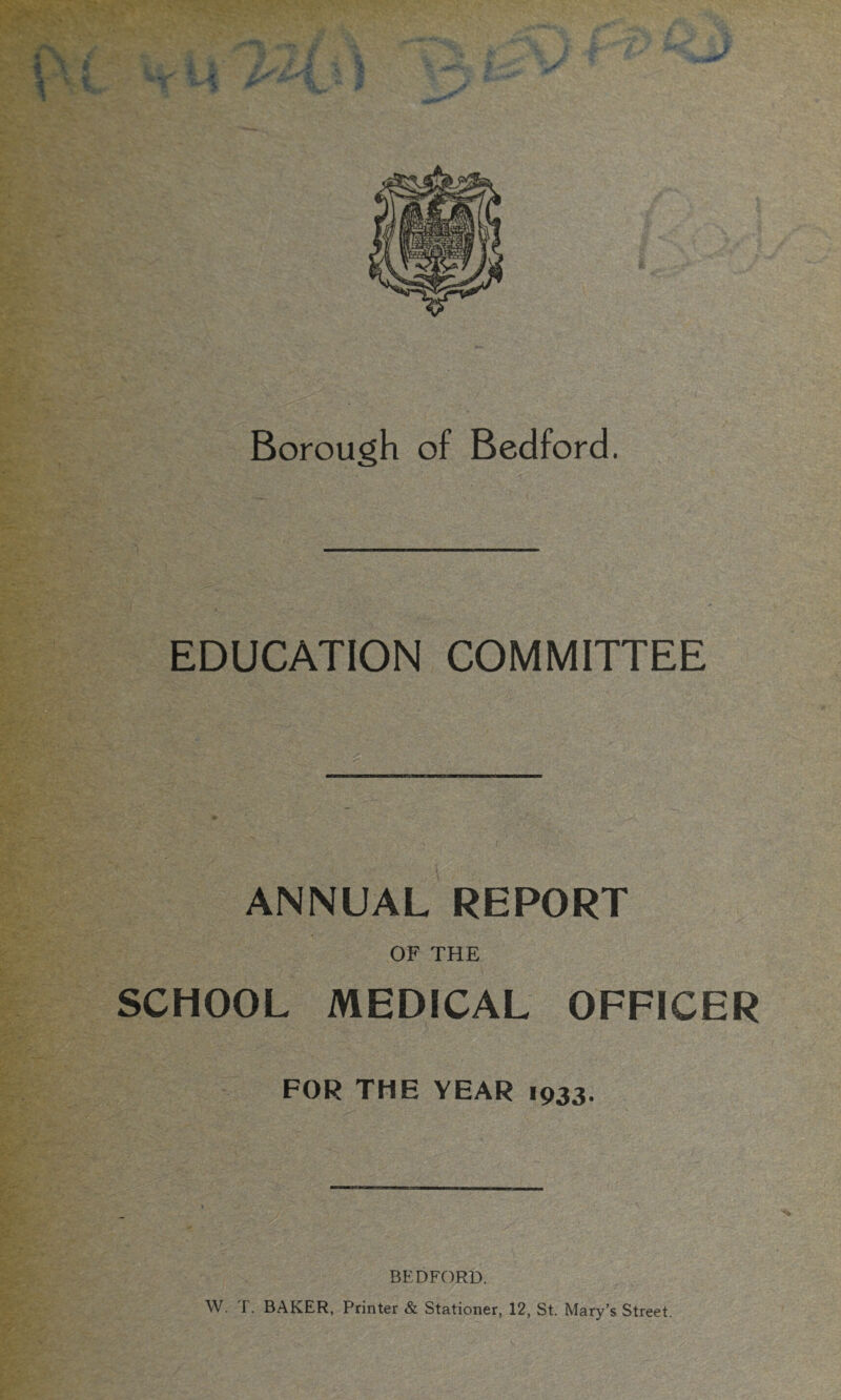 ^ky' 1 Borough of Bedford. EDUCATION COMMITTEE ANNUAL REPORT OF THE SCHOOL MEDICAL OFFICER FOR THE YEAR 1933. BEDFORD. W. T. BAKER, Printer & Stationer, 12, St. Mary’s Street.