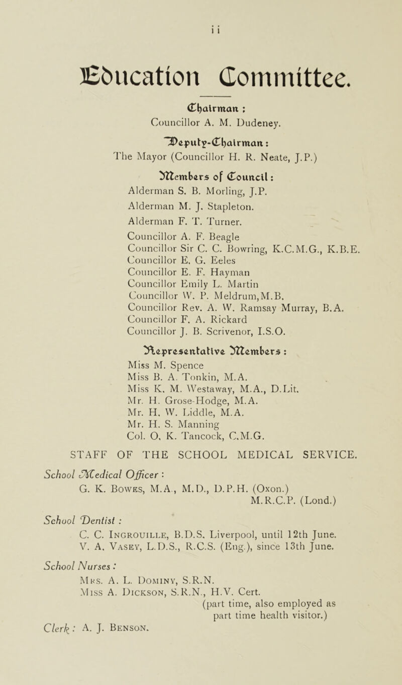 Education Committee. (Djalrmait ; Councillor A. M. Dudeney. ^eput^-Cbairman: The Mayor (Councillor H. R. Neate, J.P.) ^ttembers of Council: Alderman S. B. Morling, J.P. Alderman M. J. Stapleton. Alderman F. T. Turner. Councillor A. F. Beagle Councillor Sir C. C. Bowring, K.C.M.G., K.B.E. Councillor E, G. Eeles Councillor E. F. Hayman Councillor Emily L. Martin Councillor YV. P. Meldrum, M.B. Councillor Rev. A. W. Ramsay Murray, B.A. Councillor F. A. Rickard Councillor J. B. Scrivenor, I.S.O. 3\eprcs<mtaUv£ Mtembcrs : Miss M. Spence Miss B. A. Tonkin, M.A. Miss K. M. Westaway, M.A., D.Lit, Mr. H. Grose-Hodge, M.A. Mr. H. W. Liddle, M.A. Mr. H. S. Manning Col. O, K. Tan cock, C.M.G. STAFF OF THE SCHOOL MEDICAL SERVICE. School Offedical Officer '• G. K. Bowes, M.A , M.D., D.P.H. (Oxon.) M.R.C.P. (Lond.) School ^Dentist : C. C. Ingrouille, B.D.S. Liverpool, until 12th June. V. A. Vasey, L.D.S., R.C.S. (Eng.), since 13th June. School Nurses : Mrs. A. L. Dominy, S.R.N. Miss A. Dickson, S.R.N., H.V. Cert. (part time, also employed as part time health visitor.) Clerk : A. J. Benson.