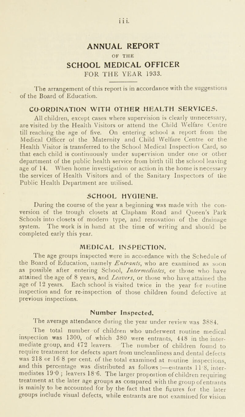 ANNUAL REPORT OF THE SCHOOL MEDICAL OFFICER FOR THE YEAR 1933. The arrangement of this report is in accordance with the suggestions of the Board of Education. COORDINATION WITH OTHER HEALTH SERVICES. All children, except cases where supervision is clearly unnecessary, are visited by the Health Visitors or attend the Child Welfare Centre till reaching the age of five. On entering school a report from the Medical Officer of the Maternity and Child Welfare Centre or the Health Visitor is transferred to the School Medical Inspection Card, so that each child is continuously under supervision under one or other department of the public health service from birth till the school leaving age of 14. When home investigation or action in the home is necessary the services of Health Visitors and of the Sanitary Inspectors of the Public Health Department are utilised. SCHOOL HYGIENE. During the course of the year a beginning was made with the con- version of the trough closets at Clapham Road and Queen’s Park Schools into closets of modern type, and renovation of the drainage system. The work is in hand at the time of writing and should be completed early this year. MEDICAL INSPECTION. The age groups inspected were in accordance with the Schedule of the Board of Education, namely Entrants, who are examined as soon as possible after entering School, Intermediates, or those who have attained the age of 8 years, and Leavers, or those who have attained the age of 12 years. Each school is visited twice in the year for routine inspection and for re-inspection of those children found defective at previous inspections. Number Inspected. The average attendance during the year under review was 3884. I he total number of children who underwent routine medical inspection was 1300, of which 380 were entrants, 448 in the inter- mediate group, and 472 leavers. The number of children found to require treatment tor defects apart from uncleanliness and dental defects was 218 or 16 8 per cent, of the total examined at routine inspections, and this percentage was distributed as follows:—entrants 118, inter- mediates 19 0’ leaveis 18 6. The larger proportion of children requiring treatment at the later age groups as compared with the group of entrants is mainly to be accounted for by the fact that the figures for the later groups include visual defects, while entrants are not examined for vision