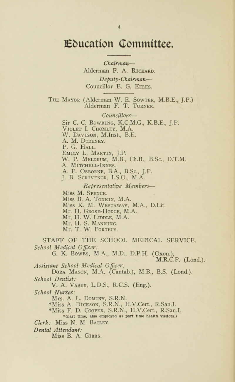 JEbucation Committee. Chairman— Alderman F. A. Rickard. Deputy-C hair man— Councillor E. G. Eeles. The Mayor (Alderman W. E. Sowter, M.B.E., J.P.) Alderman F. T. Turner. Councillors— Sir C. C. Bowring, K.C.M.G., K.B.E., J.P. Violet I. Chomley, M.A. W. Davison, M.Inst., B.E. A. M. Dudeney. P. G. Hall. Emily L. Martin, J.P. W. P. Meldrum, M.B., Ch.B., B.Sc., D.T.M. A. Mitchell-Innes. A. E. Osborne, B.A., B.Sc., J.P. J. B. Scrivenor, I.S.O., M.A. Representative Members— Miss M. Spence. Miss B. A. Tonkin, M.A. Miss K. M. Westaway, M.A., D.Lit. Mr. H. Grose-Hodge, M.A. Mr. H. W. Liddle, M.A. Mr. H. S. Manning. Mr. T. W. PoRTEus. STAFF OF THE SCHOOL MEDICAL SERVICE. School Medical Officer: G. K. Bowes, M.A., M.D., D.P.H. (Oxon.), M.R.C.P. (Lond.). Assistant School Medical Officer: Dora Mason, M.A. (Cantab.), M.B., B.S. (Lond.). School Dentist: V. A. Vasey, L.D.S., R.C.S. (Eng.). School Nurses: Mrs. A. L. Dominy, S.R.N. *Miss A. Dicks/on, S.R.N., H.V.Cert., R.San.I. *Miss F. D. Cooper, S.R.N., H.V.Cert., R.San.I. ♦(part time, also employed as part time health visitors.) Clerk: Miss N. M. Bailey. Dental Attendant: Miss B. A. Gibbs.