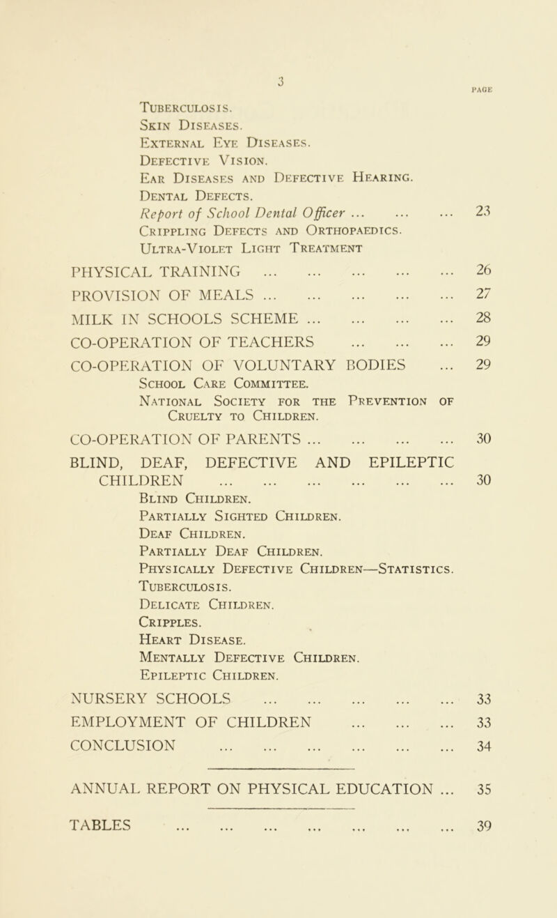 PACK Tuberculosis. Skin Diseases. External Eye Diseases. Defective Vision. Ear Diseases and Defective Hearing. Dental Defects. Fie port of School Dental Officer ... Crippling Defects and Orthopaedics. Ultra-Violet Light Treatment PHYSICAL TRAINING PROVISION OF MEALS MILK IN SCHOOLS SCHEME CO-OPERATION OF TEACHERS CO-OPERATION OF VOLUNTARY BODIES School Care Committee. National Society for the Prevention of Cruelty to Children. 23 26 27 28 29 29 CO-OPERATION OF PARENTS 30 BLIND, DEAF, DEFECTIVE AND EPILEPTIC CHILDREN 30 Blind Children. Partially Sighted Children. Deaf Children. Partially Deaf Children. Physically Defective Children—Statistics. Tuberculosis. Delicate Children. Cripples. Heart Disease. Mentally Defective Children. Epileptic Children. NURSERY SCHOOLS 33 EMPLOYMENT OF CHILDREN 33 CONCLUSION 34 ANNUAL REPORT ON PHYSICAL EDUCATION ... 35 TABLES ♦ • • • • ♦ 39