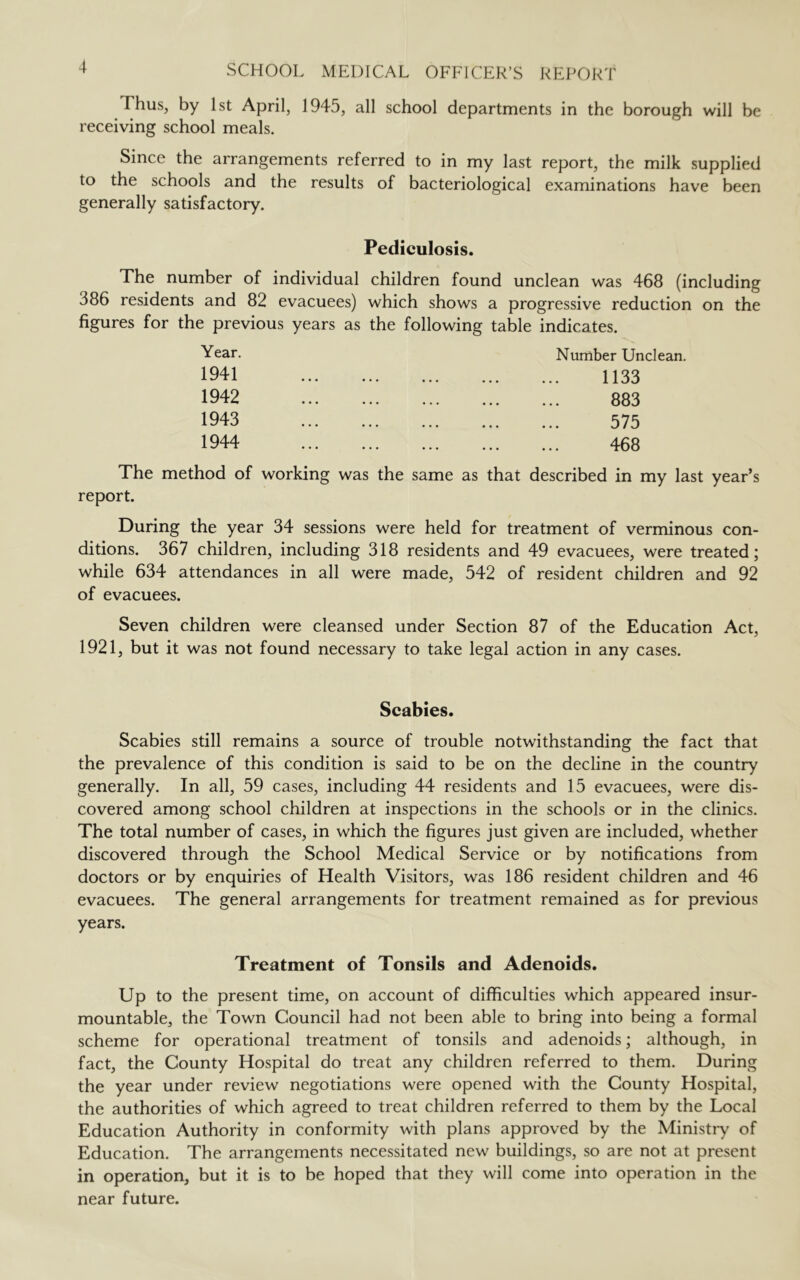 Thus, by 1st April, 1945, all school departments in the borough will be receiving school meals. Since the arrangements referred to in my last report, the milk supplied to the schools and the results of bacteriological examinations have been generally satisfactory. Pediculosis. The number of individual children found unclean was 468 (including 386 residents and 82 evacuees) which shows a progressive reduction on the figures for the previous years as the following table indicates. Year. 1941 1942 1943 1944 Number Unclean. 1133 883 575 468 The method of working was the same as that described in my last year’s report. During the year 34 sessions were held for treatment of verminous con- ditions. 367 children, including 318 residents and 49 evacuees, were treated; while 634 attendances in all were made, 542 of resident children and 92 of evacuees. Seven children were cleansed under Section 87 of the Education Act, 1921, but it was not found necessary to take legal action in any cases. Scabies. Scabies still remains a source of trouble notwithstanding the fact that the prevalence of this condition is said to be on the decline in the country generally. In all, 59 cases, including 44 residents and 15 evacuees, were dis- covered among school children at inspections in the schools or in the clinics. The total number of cases, in which the figures just given are included, whether discovered through the School Medical Service or by notifications from doctors or by enquiries of Health Visitors, was 186 resident children and 46 evacuees. The general arrangements for treatment remained as for previous years. Treatment of Tonsils and Adenoids. Up to the present time, on account of difficulties which appeared insur- mountable, the Town Council had not been able to bring into being a formal scheme for operational treatment of tonsils and adenoids; although, in fact, the County Hospital do treat any children referred to them. During the year under review negotiations were opened with the County Hospital, the authorities of which agreed to treat children referred to them by the Local Education Authority in conformity with plans approved by the Ministry of Education. The arrangements necessitated new buildings, so are not at present in operation, but it is to be hoped that they will come into operation in the near future.