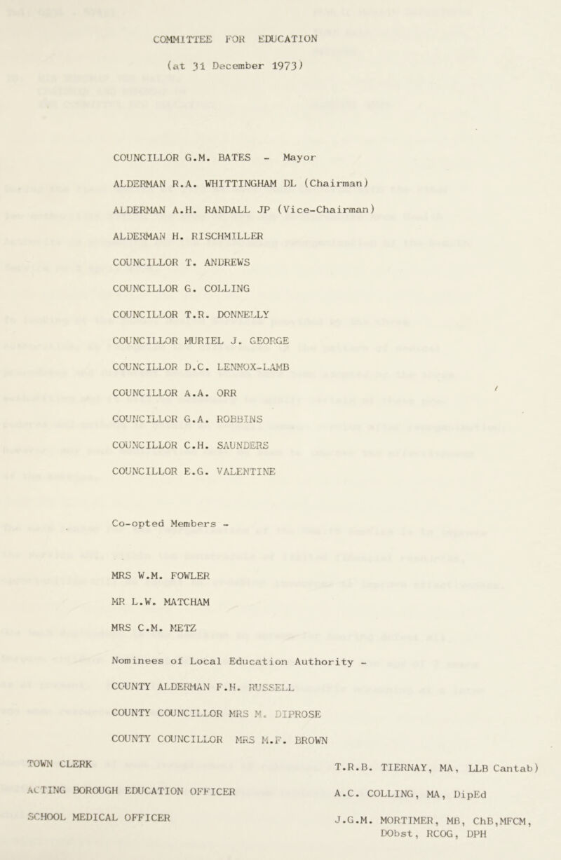 COMMITTEE FOR EDUCATION (at 31 December 1973^ COUNCILLOR G.M. BATES - Mayor ALDERMAN R.A. WHITTINGHAM DL (Chairman) ALDERMAN A.H. RANDALL JP (Vice-Chairman) ALDERMAN H. RISCHMILLER COUNCILLOR T. ANDREWS COUNCILLOR G. COLLING COUNCILLOR T.R. DONNELLY COUNCILLOR IvfURIEL J. GEORGE COUNCILLOR D.C. LENNOX-L.\MB COUNCILLOR A.A. ORR COUNCILLOR G.A. ROBBINS COUNCILLOR C.H. SAUNDERS COUNCILLOR E.G. VALENTINT: Co-opted Members - MRS W.M. FOWLER MR L.W. MATCHAM MRS C.M. METZ Nominees of Local Education Authority - COUNTY ALDERMAN F.H. RUSSELL COUNTY COUNCILLOR MRS M. DIPROSE COUNTY COUNCILLOR MRS M.F. BROWN TOWlxl CLERK ACTING BOROUGH EDUCATION OFFICER SCHOOL MEDICAL OFFICER T.R.B. TIERNAY, MA, LLB Cantab) A.C. COLLING, MA, DipEd J.G.M. MORTIMER, MB, ChB,MFCM, DObst, RCOG, DPH