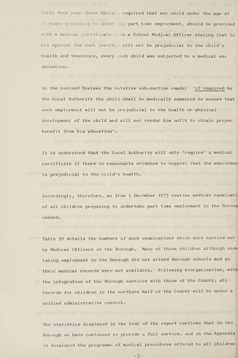 Until this year these byela. required that any child under the age of ^ years projA'sing to under e part time employment, should be provided \vjth a medical certificate m a School Medical Officer stating that in his opinion the work involve will not be prejudicial to the child's health and therefore, every uch child was subjected to a medical ex- amination . In the revised Byelaws the relative sub-section reads: 'if required by the Local Authority the child shall be medically examined to ensure that such employment will not be prejudicial to the health or physical development of the child and will not render him unfit to obtain proper benefit from his education'. It is understood that the Local Authority will only 'require' a medical certificate if there is reasonable evidence to suggesx that the empioymen is prejudicial to the child's health. Accordingly, therefore, as from 1 December 1973 routine medical examinati of all children proposing to undertake part time employment in the Boroug ceased. Table 19 details the numbers of such examinations which were carried out by Medical Officers in the Borough. Many of these children although unde taking employment in the Borough did not attend Borough schools and so their medical records were not available. Following reorganisation, with the integration of the Borough services with those of the County, all records for children in the northern half of the County will be under a unified administrative control. The statistics displayed in the body of the report confirms that in the Borough we have continued to provide a full service, and in the Appendix is displayed the programme of medical procedures offered to all children