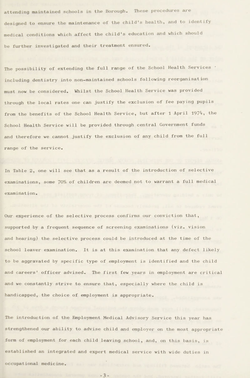 attending maintained schools in the Borough. These procedures are designed to ensure the maintenance of the child's health, and to identify medical conditions which affect the child's education and which should be further investigated and their treatment ensured. The possibility of extending the full range of the School Health Services including dentistry into non-maintained schools following reorganisation must now be considered. Whilst the School Health Service was provided through the local rates one can justify the exclusion of fee paying pupils from the benefits of the School Health Service, but after 1 April 197^i the School Health Service will be provided through central Government funds and therefore we cannot justify the exclusion of any child from the full range of the service. In Table 2, one will see that as a result of the introduction of selective examinations, some 70% of children are deemed not to warrant a full medical examination. Our experience of the selective process confirms our conviction that, supported by a frequent sequence of screening examinations (viz. vision and hearing) the selective process could be introduced at the time of the school leaver examination. It is at this examination that any defect likely to be aggravated by specific type of employment is identified and the child and careers' officer advised. The first few years in employment are critical and we constantly strive to ensure that, especially where the child is handicapped, the choice of employment is appropriate. The introduction of the Employment Medical Advisory Service this year has strengthened our ability to advise child and employer on the most appropriate form of employment for each child leaving school, and, on this basis, is established an integrated and expert medical service with wide duties in occupational medicine.