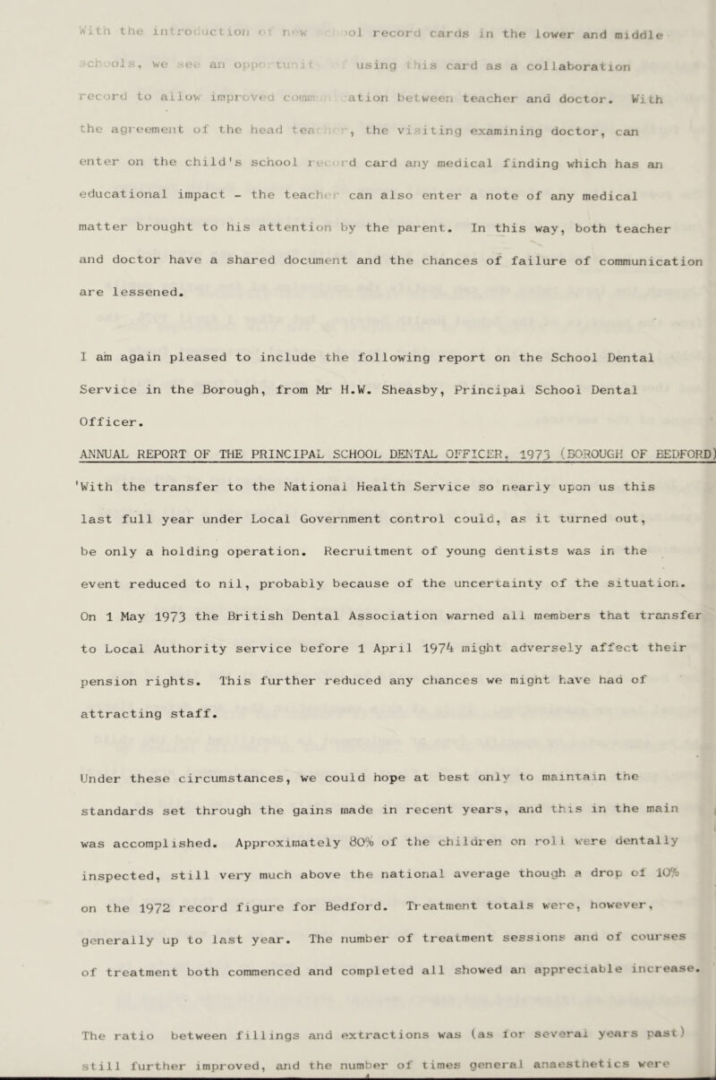 SCI 'ois, we an op(;‘ tu i; using i lis card as a collaboration record to allow improved cotnm ation between teacher and doctor. With the agreement of the head tea , the visiting examining doctor, can enter on the child's school rt r rd card any medical finding which has an educational impact - the teachci' can also enter a note of any medical matter brought to his attention by the parent. In this way, both teacher and doctor have a shared document and the chances of failure of communication are lessened. I am again pleased to include the following report on the School Dental Service in the Borough, from Mr H.W. Sheasby, Principal School Dental Officer. ANNUAL REPORT OF THE PRINCIPAL SCHOOL DENTAL OFFICER, 1973 (BOROUGH OF BEDFORD) 'With the transfer to the National Health Service so nearly upon us this last full year under Local Government control could, as it turned out, be only a holding operation. Recruitmenr of young dentists was in the event reduced to nil, probably because of the uncertainty of the situation. On 1 May 1973 the British Dental Association v/arned all members that transfer to Local Authority service before 1 April 197^ might adversely affect their pension rights. This further reduced any chances we mignt hav^e bad of attracting staff. Under these circumstances, we could hope at best only to mainrain tne standards set through the gains made in recent years, and this in the main was accomplished. Approximately 80% of the children on roll were dentally inspected, still very much above the national average though a drop oi 10% on the 1972 record figure for Bedford. Treatment totals were, however, generally up to last year. The number of treatment sessions ana of courses of treatment both commenced and completed all showed an appreciable increase. The ratio between fillings and extractions was (as lor several years past) still further improved, euid the number of times general anaestnetics were