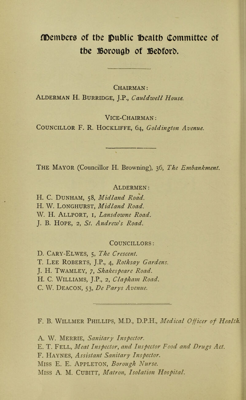 fiDemDers of tbe ipublic Ibealtb Committee of tbe Borough of Bebforb. Chairman : Alderman H. Burridge, J.P., Cauldwell House. Vice-Chairman : Councillor F. R. Hockliffe, 64, Goldington Avenue. The Mayor (Councillor H. Browning), 36, The Embankment. Aldermen: H. C. Dunham, 58, Midland Road. H. W. Longhurst, Midland Road. W. H. Allport, i, Lansdowne Road. J. B. Hope, 2, St. Andrew’s Road. Councillors : D. Cary-Elwes, 5, The Crescent. T. Lee Roberts, J.P., 4, Rothsay Gardens. J. H. Twamley, 7, Shakespeare Road. H. C. Williams, J.P., 2, Clapham Road. C. W. Deacon, 53, De Parys Avenue. F. B. WILLMER Phillips, M.D., D.P.FI., Medical Officer of Health. A. W. MerrIE, Sanitary Inspector. E. T. Fell, Meat Inspector, and Inspector Food and Drugs Act. F. Haynes, Assistant Sanitary Inspector. Miss E. E. Appleton, Borough Nurse. Miss A. M. Cubitt, Matron, Isolation Hospital.