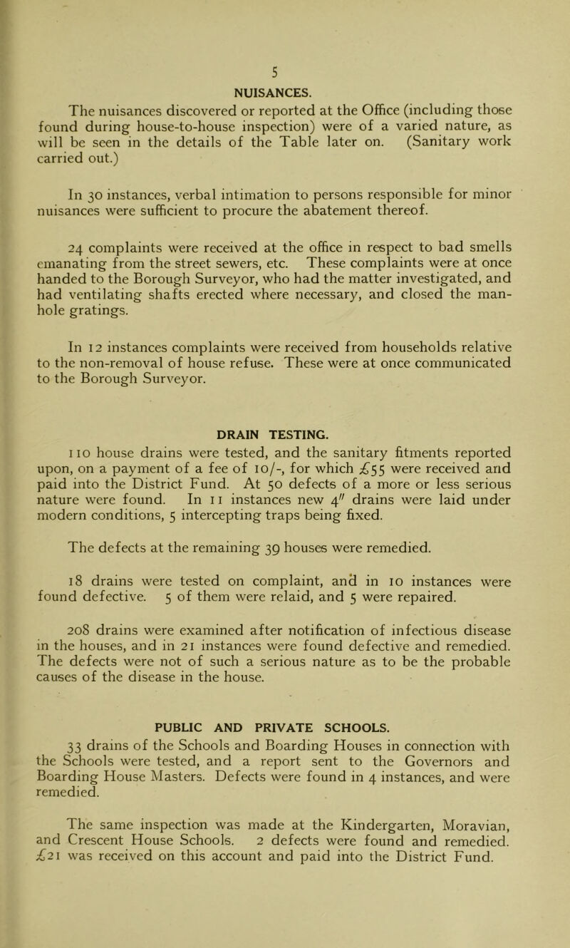 NUISANCES. The nuisances discovered or reported at the Office (including those found during house-to-house inspection) were of a varied nature, as will be seen in the details of the Table later on. (Sanitary work carried out.) In 30 instances, verbal intimation to persons responsible for minor nuisances were sufficient to procure the abatement thereof. 24 complaints were received at the office in respect to bad smells emanating from the street sewers, etc. These complaints were at once handed to the Borough Surveyor, who had the matter investigated, and had ventilating shafts erected where necessary, and closed the man- hole gratings. In 12 instances complaints were received from households relative to the non-removal of house refuse. These were at once communicated to the Borough Surveyor. DRAIN TESTING. no house drains were tested, and the sanitary fitments reported upon, on a payment of a fee of 10/-, for which were received and paid into the District Fund. At 50 defects of a more or less serious nature were found. In 11 instances new 4 drains were laid under modern conditions, 5 intercepting traps being fixed. The defects at the remaining 39 houses were remedied. 18 drains were tested on complaint, and in 10 instances were found defective. 5 of them were relaid, and 5 were repaired. 208 drains were examined after notification of infectious disease in the houses, and in 21 instances were found defective and remedied. The defects were not of such a serious nature as to be the probable causes of the disease in the house. PUBLIC AND PRIVATE SCHOOLS. 33 drains of the Schools and Boarding Houses in connection with the Schools were tested, and a report sent to the Governors and Boarding House Masters. Defects were found in 4 instances, and were remedied. The same inspection was made at the Kindergarten, Moravian, and Crescent House Schools. 2 defects were found and remedied. £21 was received on this account and paid into the District Fund.