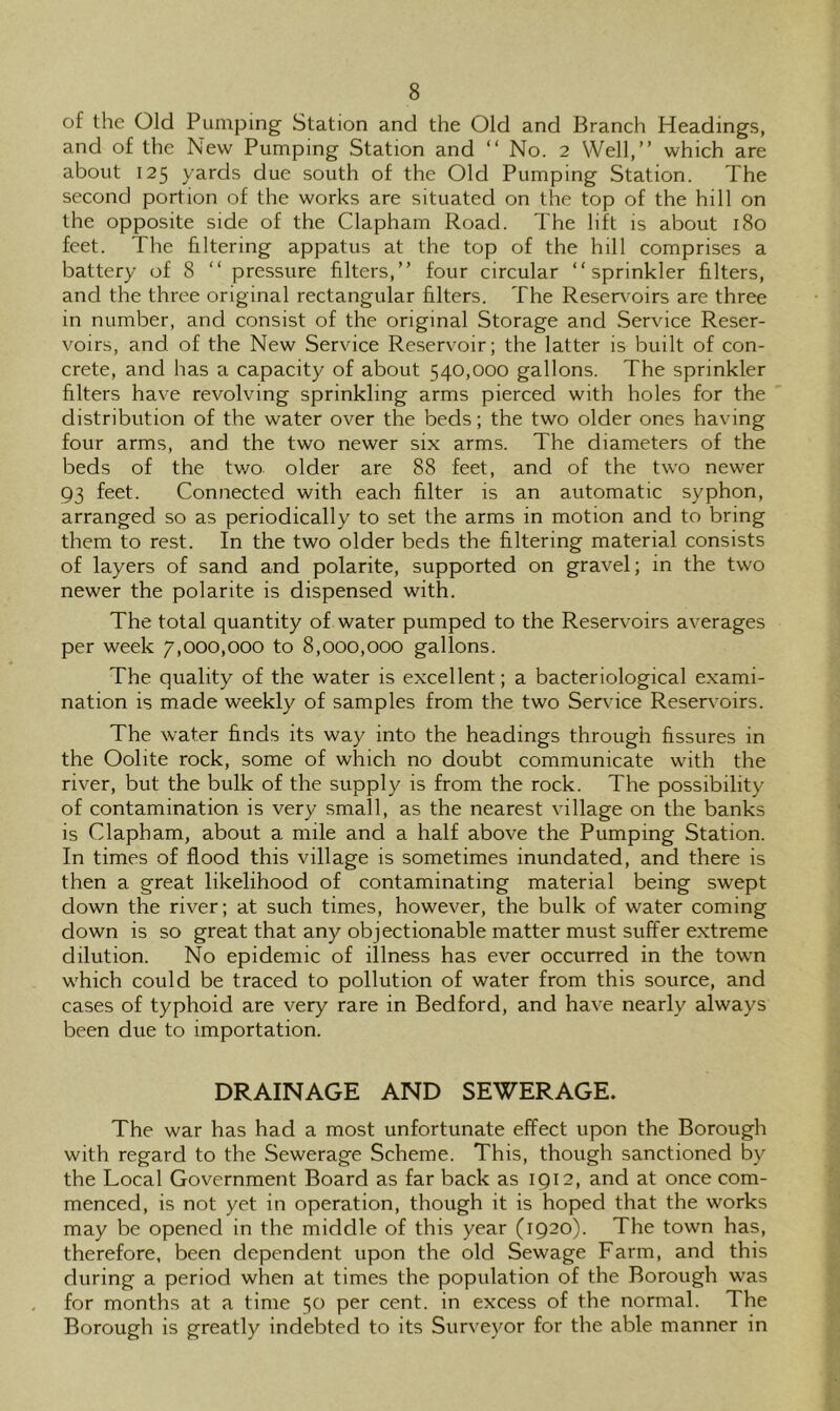 of the Old Pumping Station and the Old and Branch Headings, and of the New Pumping Station and “ No. 2 Well,” which are about 125 yards due south of the Old Pumping Station. The second portion of the works are situated on the top of the hill on the opposite side of the Clapham Road. The lift is about 180 feet. The filtering appatus at the top of the hill comprises a battery of 8 ” pressure filters,” four circular “sprinkler filters, and the three original rectangular filters. The Reservoirs are three in number, and consist of the original Storage and Service Reser- voirs, and of the New Service Reservoir; the latter is built of con- crete, and has a capacity of about 540,000 gallons. The sprinkler filters have revolving sprinkling arms pierced with holes for the distribution of the water over the beds; the two older ones having four arms, and the two newer six arms. The diameters of the beds of the two older are 88 feet, and of the two newer 93 feet. Connected with each filter is an automatic syphon, arranged so as periodically to set the arms in motion and to bring them to rest. In the two older beds the filtering material consists of layers of sand and polarite, supported on gravel; in the two newer the polarite is dispensed with. The total quantity of water pumped to the Reservoirs averages per week 7,000,000 to 8,000,000 gallons. The quality of the water is excellent; a bacteriological exami- nation is made weekly of samples from the two Service Reservoirs. The water finds its way into the headings through fissures in the Oolite rock, some of which no doubt communicate with the river, but the bulk of the supply is from the rock. The possibility of contamination is very small, as the nearest village on the banks is Clapham, about a mile and a half above the Pumping Station. In times of flood this village is sometimes inundated, and there is then a great likelihood of contaminating material being swept down the river; at such times, however, the bulk of water coming down is so great that any objectionable matter must suffer extreme dilution. No epidemic of illness has ever occurred in the towm w'hich could be traced to pollution of water from this source, and cases of typhoid are very rare in Bedford, and have nearly always been due to importation. DRAINAGE AND SEWERAGE. The war has had a most unfortunate effect upon the Borough with regard to the Sewerage Scheme. This, though sanctioned by the Local Government Board as far back as 1912, and at once com- menced, is not yet in operation, though it is hoped that the works may be opened in the middle of this year (1920). The town has, therefore, been dependent upon the old Sewage Farm, and this during a period when at times the population of the Borough was for months at a time 50 per cent, in excess of the normal. The Borough is greatly indebted to its Surveyor for the able manner in