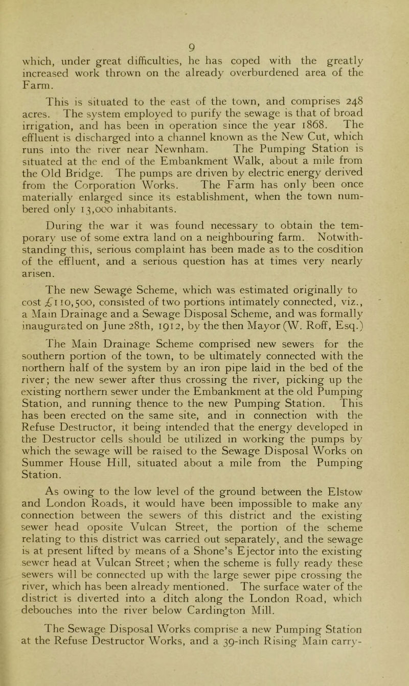 which, under great difficulties, he has coped with the greatly increased work thrown on the already overburdened area of the Farm. This is situated to the east of the town, and comprises 248 acres. The system employed to purify the sewage is that of broad irrigation, and has been in operation since the year 1868. The effluent is discharged into a channel known as the New Cut, which runs into the river near Newnham. The Pumping Station is situated at the end of the Embankment Walk, about a mile from the Old Bridge. The pumps are driven by electric energy derived from the Corporation Works. The Farm has only been once materially enlarged since its establishment, when the town num- bered only 13,000 inhabitants. During the war it was found necessary to obtain the tem- porary use of some extra land on a neighbouring farm. Notwith- standing this, serious complaint has been made as to the cosdition of the effluent, and a serious question has at times very nearly arisen. The new Sewage Scheme, which was estimated originally to cost £\ 10,500, consisted of two portions intimately connected, viz., a Main Drainage and a Sewage Disposal Scheme, and was formally inaugursted on June 28th, 1912, by the then Mayor (W. Roff, Esq.) The Main Drainage Scheme comprised new sewers for the southern portion of the town, to be ultimately connected with the northern half of the system by an iron pipe laid in the bed of the river; the new sewer after thus crossing the river, picking up the existing northern sewer under the Embankment at the old Pumping- Station, and running thence to the new Pumping Station. This has been erected on the same site, and in connection with the Refuse Destructor, it being intended that the energy developed in the Destructor cells should be utilized in working the pumps by which the sewage will be raised to the Sewage Disposal Works on Summer House Hill, situated about a mile from the Pumping Station. As owing to the low level of the ground between the Elstow and London Roads, it would have been impossible to make an)' connection between the sewers of this district and the existing sewer head oposite Vulcan Street, the portion of the scheme relating to this district was carried out separately, and the sewage is at present lifted by means of a Shone’s Ejector into the existing sewer head at Vulcan Street; when the scheme is fully ready these sewers will be connected up with the large sewer pipe crossing the river, which has been already mentioned. The surface water of the district is diverted into a ditch along the London Road, which debouches into the riv^er below Cardington Mill. 1 he Sewage Disposal Works comprise a new Pumping Station at the Refuse Destructor Works, and a 39-inch Rising Main can-)--