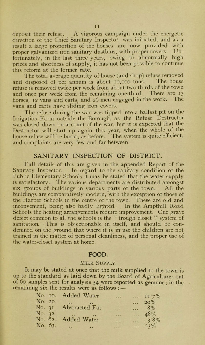 deposit their refuse. A vigorous campaign under the energetic direction of the Chief Sanitary Inspector was initiated, and as a result a large proportion of the houses are now provided with proper galvanized iron sanitary dustbins, with proper covers. Un- fortunately, in the last three years, owing to abnormally high prices and shortness of supply, it has not been possible to continue this reform at the former rate. The total average quantity of house (and shop) refuse removed and disposed of per annum is about 10,000 tons. The house refuse is removed twice per week from about two-thirds of the town and once per week from the remaining one-third. There are 13 horses, 12 vans and carts, and 26 men engaged in the work. The vans and carts have sliding iron covers. The refuse during the war was tipped into a ballast pit on the Irrigation Farm outside the Borough, as the Refuse Destructor was closed down on account of the war, but it is expected that the Destructor will start up again this year, when the whole of the house refuse will be burnt, as before. The system is quite efficient, and complaints are very few and far between. SANITARY INSPECTION OF DISTRICT. Full details of this are given in the appended Report of the Sanitary Inspector. In regard to the sanitary condition of the Public Elementary Schools it may be stated that the water supply is satisfactory. The various departments are distributed amongst six groups of buildings in various parts of the town. All the buildings are comparatively modern, with the exception of those of the Harper Schools in the centre of the town. These are old and inconvenient, being also badly lighted. In the Ampthill Road Schools the heating arrangements require improvement. One grave defect common to all the schools is the “ trough closet ” system of sanitation. This is objectionable in itself, and should be con- demned on the ground that where it is in use the children are not trained in the matter of personal cleanliness, and the proper use of the water-closet system at home. FOOD. Milk Supply. It may be stated at once that the milk supplied to the town is up to the standard as laid down by the Board of Agriculture; out of 60 samples sent for analysis 54 were reported as genuine; in the remaining six the results were as follows : — No. 10. No. 20. No. 31. No. 32. No. 62. No. 63. Added Water } f ) f Abstracted Fat Added Water M >9 117% 20% 8% 48% 3-8% 23%