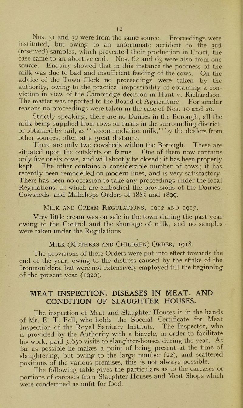 Nos. 31 and 32 were from the same source. Proceedings were instituted, but owing to an unfortunate accident to the 3rd (reserved) samples, which prevented their production in Court, the case came to an abortive end. Nos. 62 and 63 were also from one source. Enquiry showed that in this instance the poorness of the milk was due to bad and insufficient feeding of the cows. On the advice of the Town Clerk no proceedings were taken by the authority, owing to the practical impossibility of obtaining a con- viction in view of the Cambridge decision in Hunt v. Richardson. The matter was reported to the Board of Agriculture. For similar reasons no proceedings were taken in the case of Nos. 10 and 20. Strictly speaking, there are no Dairies in the Borough, all the milk being supplied from cows on farms in the surrounding district, or obtained by rail, as “ accommodation milk,” by the dealers from other sources, often at a great distance. There are only two cowsheds within the Borough. These are situated upon the outskirts on farms. One of them now contains only five or six cows, and will shortly be closed; it has been properly kept. The other contains a considerable number of cows; it has recently been remodelled on modem lines, and is very satisfactory. There has been no occasion to take any proceedings under the local Regulations, in which are embodied the provisions of the Dairies, Cowsheds, and Milkshops Orders of 1885 and 1899. Milk and Cream Regulations, 1912 and 1917. Very little cream was on sale in the town during the past year owing to the Control and the shortage of milk, and no samples were taken under the Regulations. Milk (Mothers and Children) Order, 1918. The provisions of these Orders were put into effect towards the end of the year, owing to the distress caused by the strike of the Tronmoulders, but were not extensively employed till the beginning of the present year (1920). MEAT INSPECTION, DISEASES IN MEAT, AND CONDITION OF SLAUGHTER HOUSES. The inspection of Meat and Slaughter Houses is in the hands of Mr. E. T. Fell, who holds the Special Certificate for Meat Inspection of the Royal Sanitary Institute. The Inspector, who is provided by the Authority with a bicycle, in order to facilitate his work, paid 3,650 visits to slaughter-houses during the year. As far as possible he makes a point of being present at the time of slaughtering, but owing to the large number (22), and scattered positions of the various premises, this is not always possible. The following table gives the particulars as to the carcases or portions of carcases from Slaughter Houses and Meat Shops which were condemned as unfit for food.