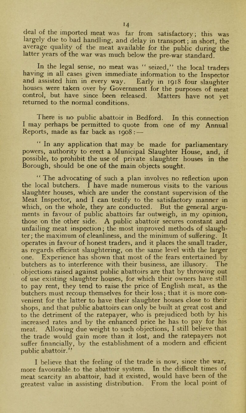 M deal of the imported meat was far from satisfactory; this was largely due to bad handling, and delay in transport; in short, the average quality of the meat available for the public during the latter years of the war was much below the pre-war standard. In the legal sense, no meat was “ seized,” the local traders having in all cases given immediate information to the Inspector and assisted him in every way. Early in 1918 four slaughter houses were taken over by Government for the purposes of meat control, but have since been released. Matters have not yet returned to the normal conditions. There is no public abattoir in Bedford. In this connection I may perhaps be permitted to quote from one of my Annual Reports, made as far back as igo8 : — In any application that may be made for parliamentary powers, authority to erect a Municipal Slaughter House, and, if possible, to prohibit the use of private slaughter houses in the Borough, should be one of the main objects sought. ” The advocating of such a plan involves no reflection upon the local butchers, I have made numerous visits to the various slaughter houses, which are under the constant supervision of the Meat Inspector, and I can testify to the satisfactory manner in which, on the whole, they are conducted. But the general argu- ments in favour of public abattoirs far outweigh, in my opinion, those on the other side. A public abattoir secures constant and unfailing meat inspection; the most improved methods of slaugh- ter; the maximum of cleanliness, and the minimum of suffering. It operates in favour of honest traders, and it places the small trader, as regards efficient slaughtering, on the same level with the larger one. Experience has shown that most of the fears entertained by butchers as to interference with their business, are illusory. The objections raised against public abattoirs are that by throwing out of use existing slaughter houses, for which their owners have still to pay rent, they tend to raise the price of English meat, as the butchers must recoup themselves for their loss; that it is more con- venient for the latter to have their slaughter houses close to their shops, and that public abattoirs can only be built at great cost and to the detriment of the ratepayer, who is prejudiced both by his increased rates and by the enhanced price he has to pay for his meat. Allowing due weight to such objections, I still believe that the trade would gain more than it lost, and the ratepayers not suffer financially, by the establishment of a modern and efficient public abattoir.” I believe that the feeling of the trade is now, since the war, more favourable to the abattoir system. In the difficult times of meat scarcity an abattoir, had it existed, would have been of the greatest value in assisting distribution. From the local point of