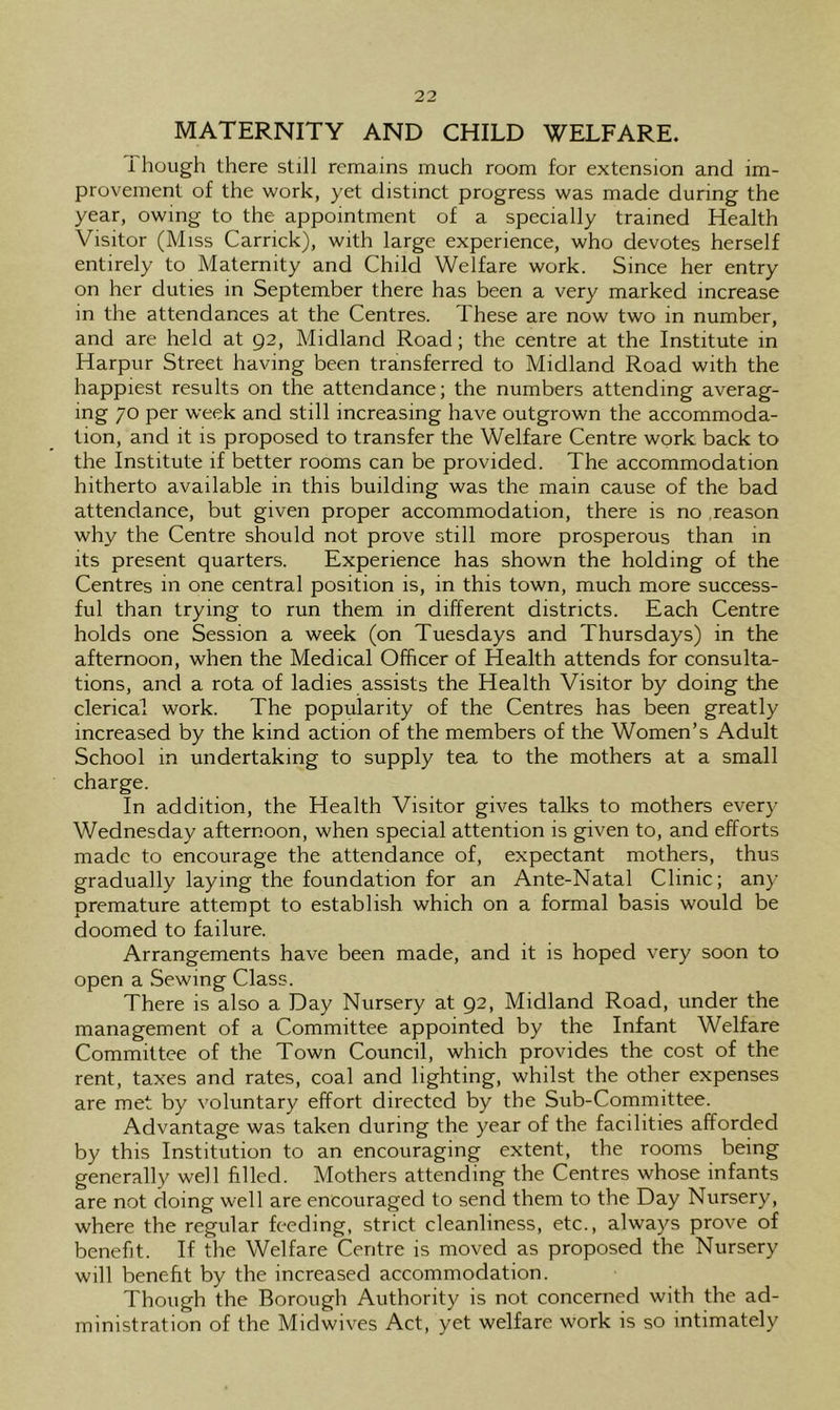 MATERNITY AND CHILD WELFARE. 1 hough there still remains much room for extension and im- provement of the work, yet distinct progress was made during the year, owing to the appointment of a specially trained Health Visitor (Miss Carrick), with large experience, who devotes herself entirely to Maternity and Child Welfare work. Since her entry on her duties in September there has been a very marked increase in the attendances at the Centres. These are now two in number, and are held at 92, Midland Road; the centre at the Institute in Harpur Street having been transferred to Midland Road with the happiest results on the attendance; the numbers attending averag- ing 70 per week and still increasing have outgrown the accommoda- tion, and it is proposed to transfer the Welfare Centre work back to the Institute if better rooms can be provided. The accommodation hitherto available in this building was the main cause of the bad attendance, but given proper accommodation, there is no reason why the Centre should not prove still more prosperous than in its present quarters. Experience has shown the holding of the Centres in one central position is, in this town, much more success- ful than trying to run them in different districts. Each Centre holds one Session a week (on Tuesdays and Thursdays) in the afternoon, when the Medical Officer of Health attends for consulta- tions, and a rota of ladies assists the Health Visitor by doing the clerical work. The popularity of the Centres has been greatly increased by the kind action of the members of the Women’s Adult School in undertaking to supply tea to the mothers at a small charge. In addition, the Health Visitor gives talks to mothers every Wednesday afternoon, when special attention is given to, and efforts made to encourage the attendance of, expectant mothers, thus gradually laying the foundation for an Ante-Natal Clinic; any premature attempt to establish which on a formal basis would be doomed to failure. Arrangements have been made, and it is hoped very soon to open a Sewing Class. There is also a Day Nursery at 92, Midland Road, under the management of a Committee appointed by the Infant Welfare Committee of the Town Council, which provides the cost of the rent, taxes and rates, coal and lighting, whilst the other expenses are met by voluntary effort directed by the Sub-Committee. Advantage was taken during the year of the facilities afforded by this Institution to an encouraging extent, the rooms being generally well filled. Mothers attending the Centres whose infants are not doing well are encouraged to send them to the Day Nursery, where the regular feeding, strict cleanliness, etc., always prove of benefit. If the Welfare Centre is moved as proposed the Nursery will benefit by the increased accommodation. Though the Borough Authority is not concerned with the ad- ministration of the Midwives Act, yet welfare work is so intimately