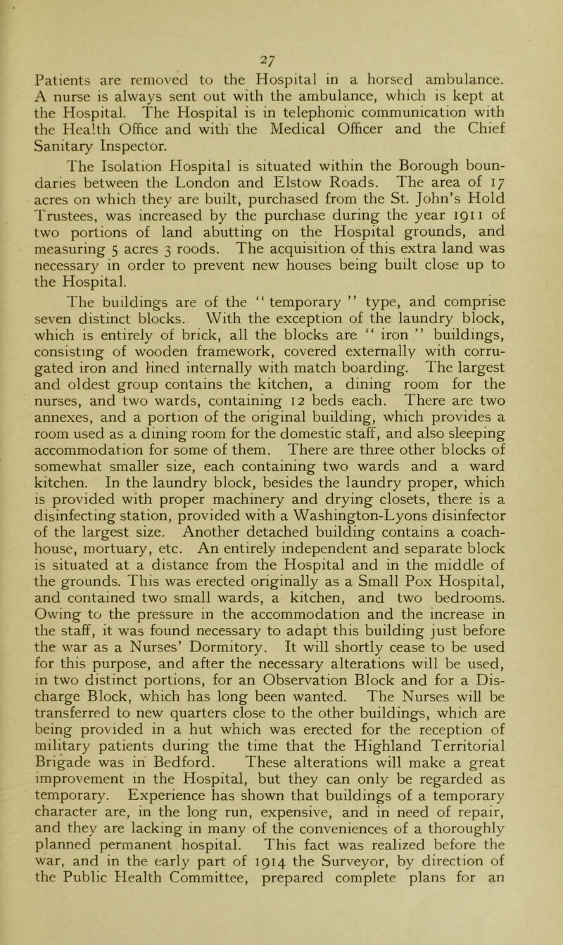 Patients are removed to the Hospital in a horsed ambulance. A nurse is always sent out with the ambulance, which is kept at the Hospital. The Hospital is in telephonic communication with the Health Office and with the Medical Officer and the Chief Sanitary Inspector. The Isolation Plospital is situated within the Borough boun- daries between the London and Elstow Roads. The area of 17 acres on which they are built, purchased from the St. John’s Hold Trustees, was increased by the purchase during the year 1911 of two portions of land abutting on the Hospital grounds, and measuring 5 acres 3 roods. The acquisition of this extra land was necessary in order to prevent new houses being built close up to the Hospital. The buildings are of the “ temporary ” type, and comprise seven distinct blocks. With the exception of the laundry block, which is entirely of brick, all the blocks are “ iron ” buildings, consisting of wooden framework, covered externally with corru- gated iron and lined internally with match boarding. The largest and oldest group contains the kitchen, a dining room for the nurses, and two wards, containing 12 beds each. There are two annexes, and a portion of the original building, which provides a room used as a dining room for the domestic staff, and also sleeping accommodation for some of them. There are three other blocks of somewhat smaller size, each containing two wards and a ward kitchen. In the laundry block, besides the laundry proper, which is provided with proper machinery and drying closets, there is a disinfecting station, provided with a Washington-Lyons disinfector of the largest size. Another detached building contains a coach- house, mortuary, etc. An entirely independent and separate block is situated at a distance from the Hospital and in the middle of the grounds. This was erected originally as a Small Pox Hospital, and contained two small wards, a kitchen, and two bedrooms. Owing to the pressure in the accommodation and the increase in the staff, it was found necessary to adapt this building just before the war as a Nurses’ Dormitory. It will shortly cease to be used for this purpose, and after the necessary alterations will be used, in two distinct portions, for an Observation Block and for a Dis- charge Block, which has long been wanted. The Nurses will be transferred to new quarters close to the other buildings, which are being provided in a hut which was erected for the reception of military patients during the time that the Highland Territorial Brigade was in Bedford. These alterations will make a great improvement in the Hospital, but they can only be regarded as temporary. Experience has shown that buildings of a temporary character are, in the long run, expensive, and in need of repair, and they are lacking in many of the conveniences of a thoroughly planned permanent hospital. This fact was realized before the war, and in the early part of 1914 the Surveyor, by direction of the Public Health Committee, prepared complete plans for an