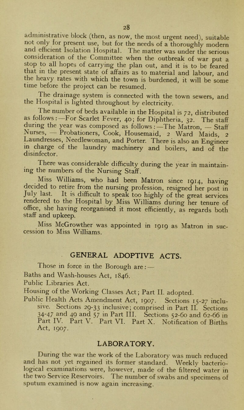 administrative block (then, as now, the most urgent need), suitable not only for present use, but for the needs of a thoroughly modern and efficient Isolation Hospital, d he matter was under the serious consideration of the Committee when the outbreak of war put a stop to all hopes of carrying the plan out, and it is to be feared that in the present state of affairs as to material and labour, and the heavy rates with which the town is burdened, it will be some time before the project can be resumed. The drainage system is connected with the town sewers, and the Hospital is lighted throughout by electricity. The number of beds available in the Hospital is 72, distributed as follows:—For Scarlet Fever, 40; for Diphtheria, 32. The staff during the year was composed as follows:—The Matron, — Staff Nurses, — Probationers, Cook, Housemaid, 2 Ward Maids, 2 Laundresses, Needlewoman, and Porter. There is also an Engineer in charge of the laundry machinery and boilers, and of the disinfector. There was considerable difficulty during the year in maintain- ing the numbers of the Nursing Staff. Miss Williams, who had been Matron since 1914, having decided to retire from the nursing profession, resigned her post in July last. It is difficult to speak too highly of the great services rendered to the Hospital by Miss Williams during her tenure of office, she having reorganised it most efficiently, as regards both staff and upkeep. Miss McGrowther was appointed in igig as Matron in suc- cession to Miss Williams. GENERAL ADOPTIVE ACTS. Those in force in the Borough are: — Baths and Wash-houses Act, 1846. Public Libraries Act. Housing of the Working Classes Act; Part II. adopted. Public Plealth Acts Amendment Act, 1907. Sections 15-27 inclu- sive. Sections 29-33 inclusive; comprised in Part II. Sections 34~47 3^nd 49 and 57 in Part III. Sections 52-60 and 62-66 in Part IV. Part V. Part VI. Part X. Notification of Births Act, 1907. LABORATORY. During the war the work of the Laboratory was much reduced and has not yet regained its former standard. Weekly bacterio- logical examinations were, however, made of the filtered water in the two Service Reservoirs. The number of swabs and specimens of sputum examined is now again increasing.