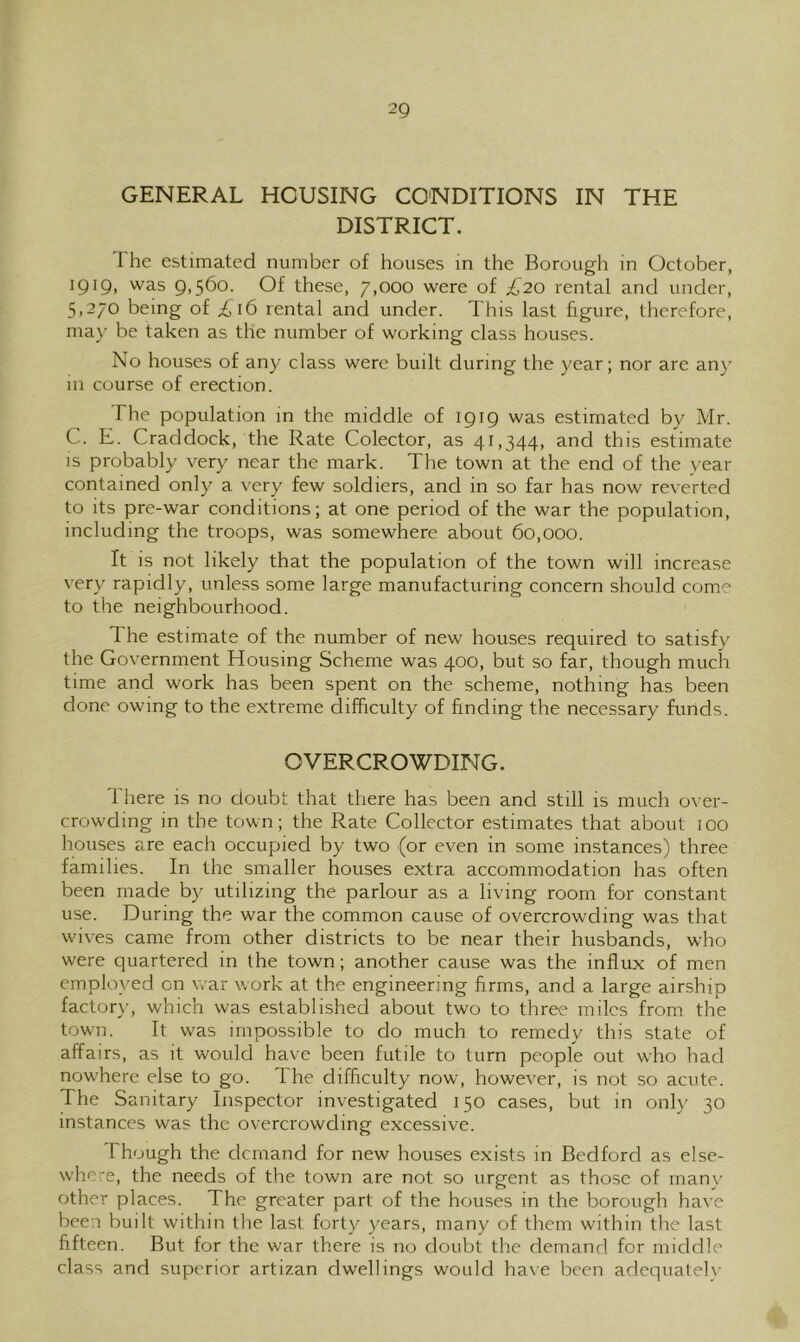 GENERAL HOUSING CONDITIONS IN THE DISTRICT. The estimated number of houses in the Borough in October, 1919, was 9,560. Of these, 7,000 were of £20 rental and under, 5,270 being of £16 rental and under. This last figure, therefore, ma}- be taken as the number of working class houses. No houses of any class were built during the year; nor are any in course of erection. The population in the middle of 1919 was estimated by Mr. C. E. Craddock, the Rate Colector, as 41,344, and this estimate IS probably very near the mark. The town at the end of the year contained only a very few soldiers, and in so far has now reverted to its pre-war conditions; at one period of the war the population, including the troops, was somewhere about 60,000. It is not likely that the population of the town will increase very rapidly, unless some large manufacturing concern should come to the neighbourhood. The estimate of the number of new houses required to satisfy the Government Housing Scheme was 400, but so far, though much time and work has been spent on the scheme, nothing has been done owing to the extreme difficulty of finding the necessary funds. OVERCROWDING. There is no doubt that there has been and still is much over- crowding in the town; the Rate Collector estimates that about 100 houses are each occupied by two (or even in some instances) three families. In the smaller houses extra accommodation has often been made by utilizing the parlour as a living room for constant use. During the war the common cause of overcrowding was that wives came from other districts to be near their husbands, who were quartered in the town; another cause was the influx of men employed on war work at the engineering firms, and a large airship factory, which was established about two to three miles from the town. It was impossible to do much to remedy this state of affairs, as it would have been futile to turn people out who had nowhere else to go. The difficulty now, however, is not so acute. The Sanitary Inspector investigated 150 cases, but in onl)^ 30 instances was the overcrowding excessive. Though the demand for new houses exists in Bedford as else- where, the needs of the town are not so urgent as those of man\' other places. The greater part of the houses in the borough have been built within the last forty years, many of them within the last fifteen. But for the war there is no doubt the demand for middle class and superior artizan dwellings would ha\e been adequately