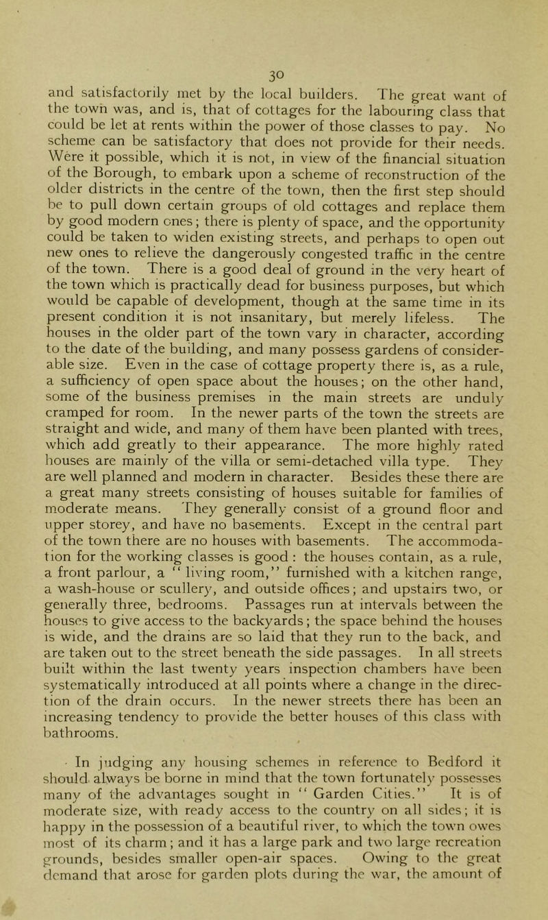 and satisfactorily met by the local builders. The great want of the town was, and is, that of cottages for the labouring class that could be let at rents within the power of those classes to pay. No scheme can be satisfactory that does not provide for their needs. Were it possible, which it is not, in view of the financial situation of the Borough, to embark upon a scheme of reconstruction of the older districts in the centre of the town, then the first step should be to pull down certain groups of old cottages and replace them by good modern ones; there is plenty of space, and the opportunity could be taken to widen existing streets, and perhaps to open out new ones to relieve the dangerously congested traffic in the centre of the town. There is a good deal of ground in the very heart of the town which is practically dead for business purposes, but which would be capable of development, though at the same time in its present condition it is not insanitary, but merely lifeless. The houses in the older part of the town vary in character, according to the date of the building, and many possess gardens of consider- able size. Even in the case of cottage property there is, as a rule, a sufficiency of open space about the houses; on the other hand, some of the business premises in the main streets are unduly cramped for room. In the newer parts of the town the streets are straight and wide, and many of them have been planted with trees, which add greatly to their appearance. The more highly rated houses are mainly of the villa or semi-detached villa type. They are well planned and modern in character. Besides these there are a great many streets consisting of houses suitable for families of m.oderate means. They generally consist of a ground floor and upper storey, and have no basements. Except in the central part of the town there are no houses with basements. The accommoda- tion for the working classes is good : the houses contain, as a rule, a front parlour, a “ living room,” furnished with a kitchen range, a wash-house or scullery, and outside offices; and upstairs two, or generally three, bedrooms. Passages run at intervals between the houses to give access to the backyards; the space behind the houses is wide, and the drains are so laid that they run to the back, and are taken out to the street beneath the side passages. In all streets built within the last twenty years inspection chambers have been systematically introduced at all points where a change in the direc- tion of the drain occurs. In the newer streets there has been an increasing tendency to provide the better houses of this class with bathrooms. In judging any housing schemes in reference to Bedford it should always be borne in mind that the town fortunately possesses many of the advantages sought in “ Garden Cities.” It is of moderate size, with ready access to the country on all sides; it is happy in the possession of a beautiful river, to which the town owes most of its charm; and it has a large park and two large recreation grounds, besides smaller open-air spaces. Owing to the great demand that arose for garden plots during the war. the amount of