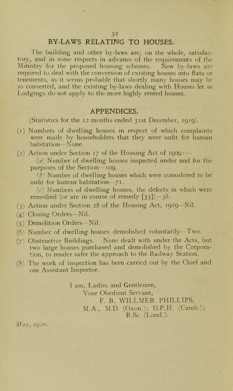 BY-LAWS RELATING TO HOUSES. 1 he building and other by-laws are, on the whole, satisfac- tory, and in some respects in advance of the requirements of the ]\Iihistry for the proposed housing schemes. New by-laws are required to deal with the conversion of existing houses into flats or tenements, as it seems probable that shortly many houses may be so converted, and the existing by-laws dealing with Houses let in Lodgings do not apply to the more highly rented houses. APPENDICES. (Statistics for the 12 months ended 31st December, 1919). (1) Numbers of dwelling houses in respect of which complaints were made by householders that they were unfit for human habitation—None. (2) Action under Section 17 of the Housing Act of 1909: — ((7) Number of dwelling houses inspected under and for the purposes of the Section—109. r/b Number of dwelling houses which were considered to be unfit for human habitation—71. (r) Numbers of dwelling houses, the defects in which were remedied (or are in course of remedy [33,])—38. (3) Action under Section 28 of the Housing Act, 1919—Nil. (4) Closing Orders—Nil. (5) Demolition Orders—Nil. (d'i Number of dwelling houses demolished voluntarily—Two. (7) Obstructive Buildings. None dealt with under the Acts, but two large houses purchased and demolished by the Corpora- tion, to render safer the approach to the Railway Station. (8) The work of inspection has been carried out by the Chief and one Assistant Inspector. I am. Ladies and Gentlemen, Your Obedient Servant, F. B. WILLMER PHILLIPS, M.A., M.D. (O.xon.); D.P.H. (Camb.); B.Sc. (Lond.). M(7r, ig2n.