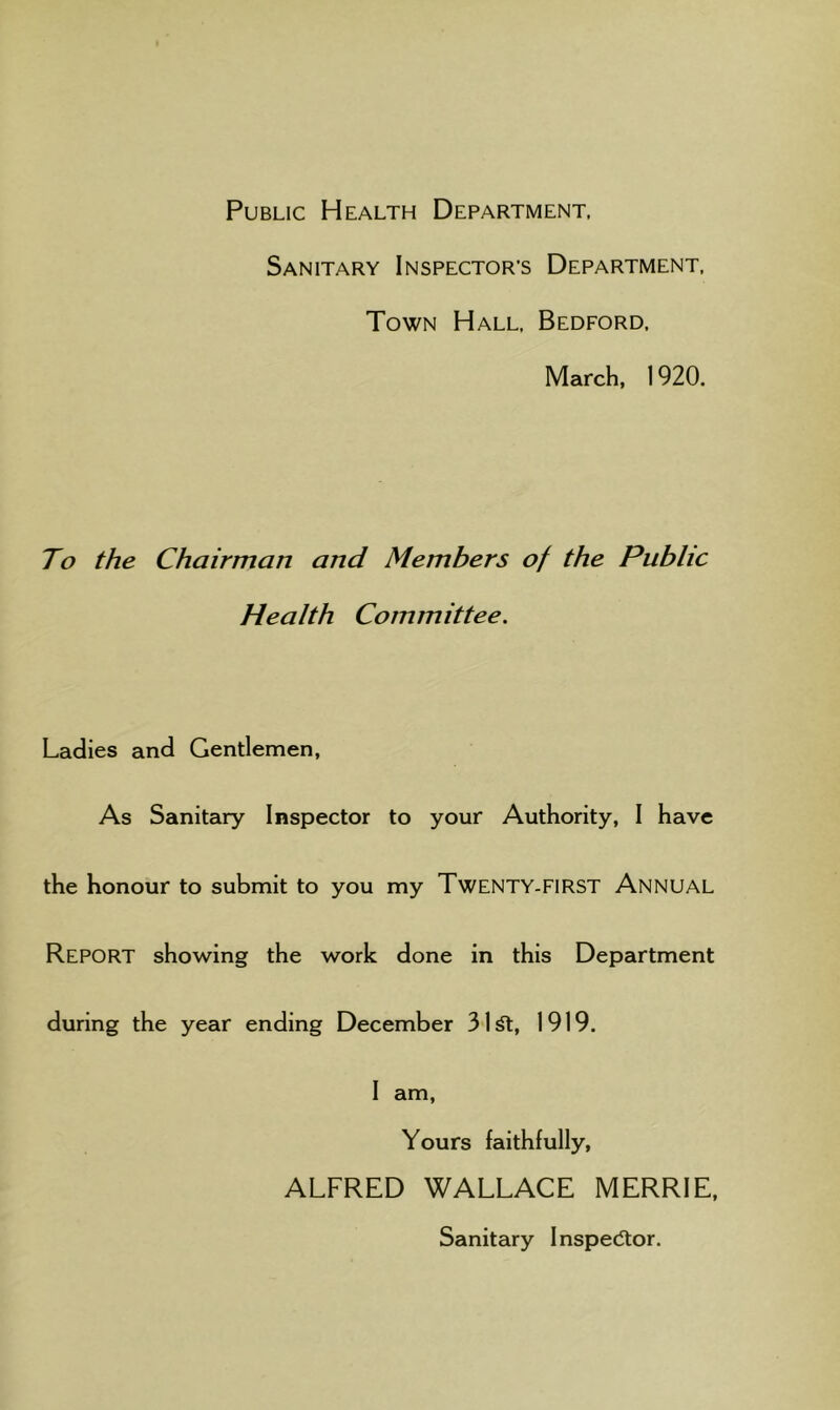 Public Health Department. Sanitary Inspector’s Department, Town Hall, Bedford, March, 1920. To the Chairman and Members of the Public Health Committee. Ladies and Gentlemen, As Sanitary Inspector to your Authority, I have the honour to submit to you my Twenty-FIRST Annual Report showing the work done in this Department during the year ending December 31^, 1919. I am. Yours faithfully, ALFRED WALLACE MERRIE, Sanitary Inspector.
