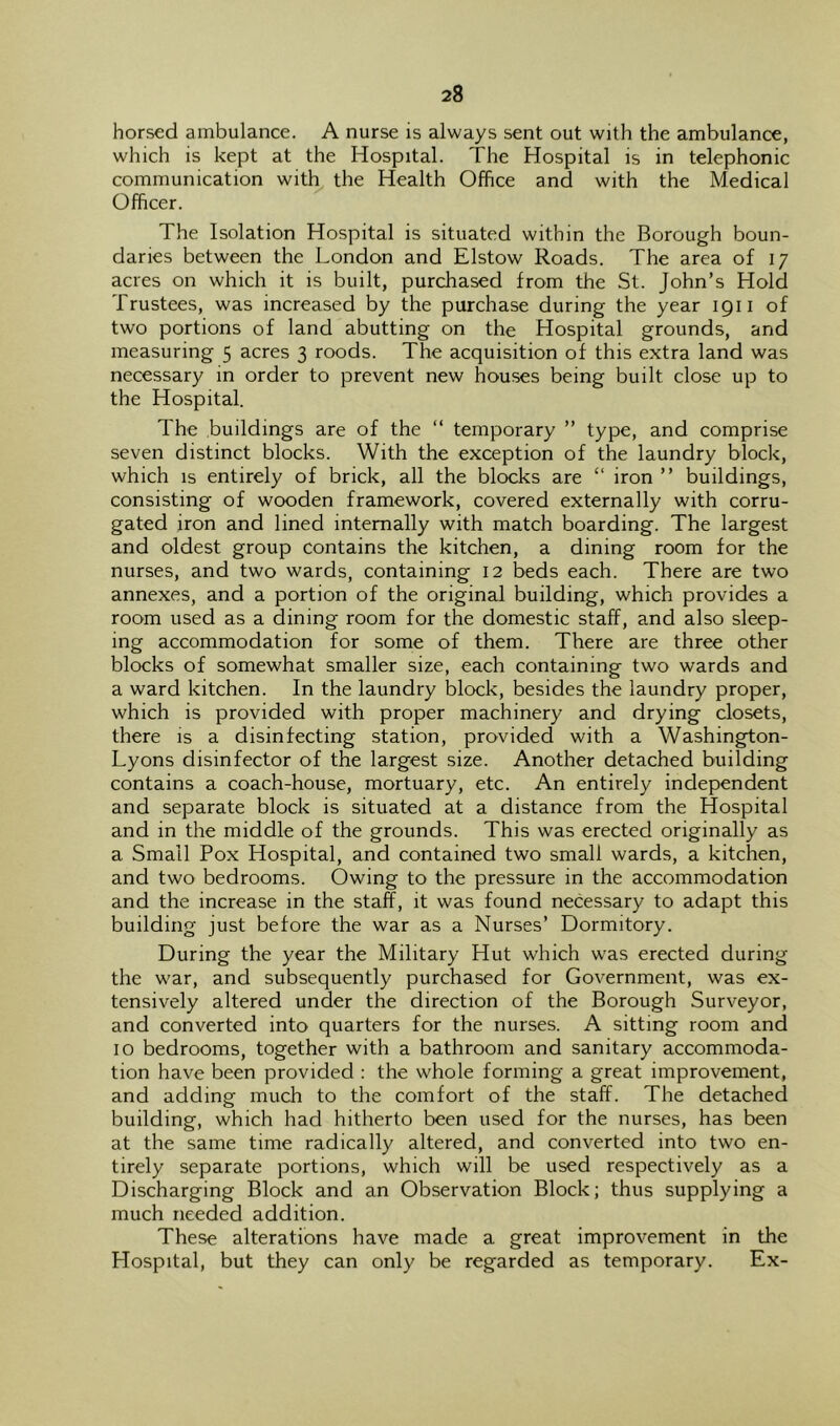 horsed ambulance. A nurse is always sent out with the ambulance, which is kept at the Hospital. The Hospital is in telephonic communication with the Health Office and with the Medical Officer. The Isolation Hospital is situated within the Borough boun- daries between the London and Elstow Roads. The area of 17 acres on which it is built, purchased from the St. John’s Hold Trustees, was increased by the purchase during the year 1911 of two portions of land abutting on the Hospital grounds, and measuring 5 acres 3 roods. The acquisition of this extra land was necessary in order to prevent new houses being built close up to the Hospital. The buildings are of the “ temporary ” type, and comprise seven distinct blocks. With the exception of the laundry block, which IS entirely of brick, all the blocks are “ iron ” buildings, consisting of wooden framework, covered externally with corru- gated iron and lined internally with match boarding. The largest and oldest group contains the kitchen, a dining room for the nurses, and two wards, containing 12 beds each. There are two annexes, and a portion of the original building, which provides a room used as a dining room for the domestic staff, and also sleep- ing accommodation for some of them. There are three other blocks of somewhat smaller size, each containing two wards and a ward kitchen. In the laundry block, besides the laundry proper, which is provided with proper machinery and drying closets, there is a disinfecting station, provided with a Washington- Lyons disinfector of the largest size. Another detached building contains a coach-house, mortuary, etc. An entirely independent and separate block is situated at a distance from the Hospital and in the middle of the grounds. This was erected originally as a Small Pox Hospital, and contained two small wards, a kitchen, and two bedrooms. Owing to the pressure in the accommodation and the increase in the staff, it was found necessary to adapt this building just before the war as a Nurses’ Dormitory. During the year the Military Hut which was erected during the war, and subsequently purchased for Government, was ex- tensively altered under the direction of the Borough Surveyor, and converted into quarters for the nurses. A sitting room and 10 bedrooms, together with a bathroom and sanitary accommoda- tion have been provided : the whole forming a great improvement, and adding much to the comfort of the staff. The detached building, which had hitherto been used for the nurses, has been at the same time radically altered, and converted into two en- tirely separate portions, which will be used respectively as a Discharging Block and an Observation Block; thus supplying a much needed addition. These alterations have made a great improvement in the Hospital, but they can only be regarded as temporary. Ex-