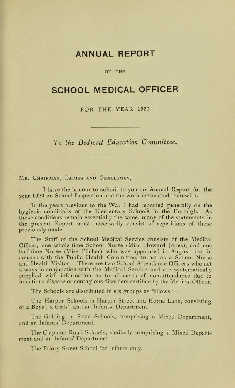 ANNUAL REPORT OF THE SCHOOL MEDICAL OFFICER FOR THE YEAR 1920. To the Bedford Education Committee. Mr. Chairman, Ladies and Gentlemen, I have the honour to submit to you my Annual Report for the year 1920 on School Inspection and the work associated therewith. In the years previous to the War I had reported generally on the hygienic conditions of the Elementary Schools in the Borough. As those conditions remain essentially the same, many of the statements in the present Report must necessarily consist of repetitions of those previously made. The Staff of the School Medical Service consists of the Medical Officer, one whole-time School Nurse (Miss Howard Jones), and one half-time Nurse (Miss Pilcher), who was appointed in August last, in concert with the Public Health Committee, to act as a School Nurse and Health Visitor. There are two School Attendance Officers who act always in conjunction with the Medical Service and are systematically supplied with information as to all cases of non-attendance due to infectious disease or contagious disorders certified by the Medical Officer. The Schools are distributed in six groups as follows :— The Harpur Schools in Harpur Street and Horne Lane, consisting of a Boys’, a Girls’, and an Infants’ Department. The Goldington Road Schools, comprising a Mixed Department, and an Infants' Department. The Clapham Road Schools, similarly comprising a Mixed Depart- ment and an Infants’ Department. The Prioiv Street School for Infants oniv. w '