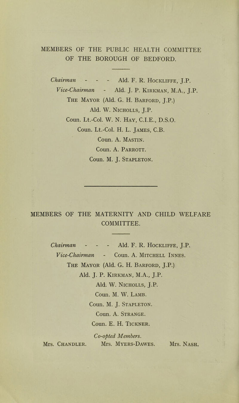 MEMBERS OF THE PUBLIC HEALTH COMMITTEE OF THE BOROUGH OF BEDFORD. Chairman - - - Aid. F. R. Hockliffe, J.P. Vice-Chairman - Aid. J. P. Kirkman, M.A., J.P. The Mayor (Aid. G. H. Barford, J.P.) Aid. W. Nicholes, J.P. Coun. Lt.-Col. W. N. Hay, C.I.E., D.S.O. Coun. Lt.-Col. H. L. James, C.B. Coun. A. Mastin. Coun. A. Parrott. Coun. M. J. Stapleton. MEMBERS OF THE MATERNITY AND CHILD WELFARE COMMITTEE. Chairman - - - Aid. F. R. Hockliffe, J.P. Vice-Chairman - Coun. A. Mitchell Innes. The Mayor (Aid. G. H. Barford, J.P.) Aid. J. P. Kirkman, M.A., J.P. Aid. W. Nicholes, J.P. Coun. M. W. Lamb. Coun. M. J. Stapleton. Coun. A. Strange. Coun. E. H. Tickner. Co-opted Members. Mrs. Chandler. Mrs. Myers-Dawes. Mrs. Nash.