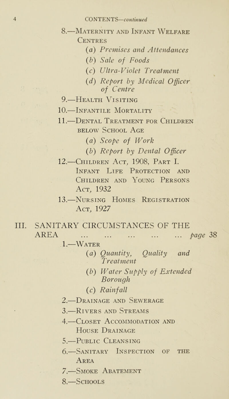 8. —Maternity and Infant Welfare Centres (a) Premises and Attendances (fo) Sale of Foods (c) Ultra-Violet Treatment {d) Report by Medical Officer of Centre 9. —Health Visiting 10. —Infantile Mortality 11. —Dental Treatment for Children BELOW School Age (a) Scope of Work (fo) Report by Dental Officer 12. —Children Act, 1908, Part I. Infant Life Protection and Children and Young Persons Act, 1932 13. —Nursing Homes Registration Act, 1927 III. SANITARY CIRCUMSTANCES OF THE AREA ... ... ... ... ... page 38 .1.—Water (a) Quantity, Quality and Treatment (b) Water Supply of Extended Borough (c) Rainfall 2. —Drainage and Sewerage 3. —Rivers and Streams 4. —Closet Accommodation and House Drainage 5. —Public Cleansing 6. —Sanitary Inspection of the Area 7. —Smoke Abatement 8. —Schools