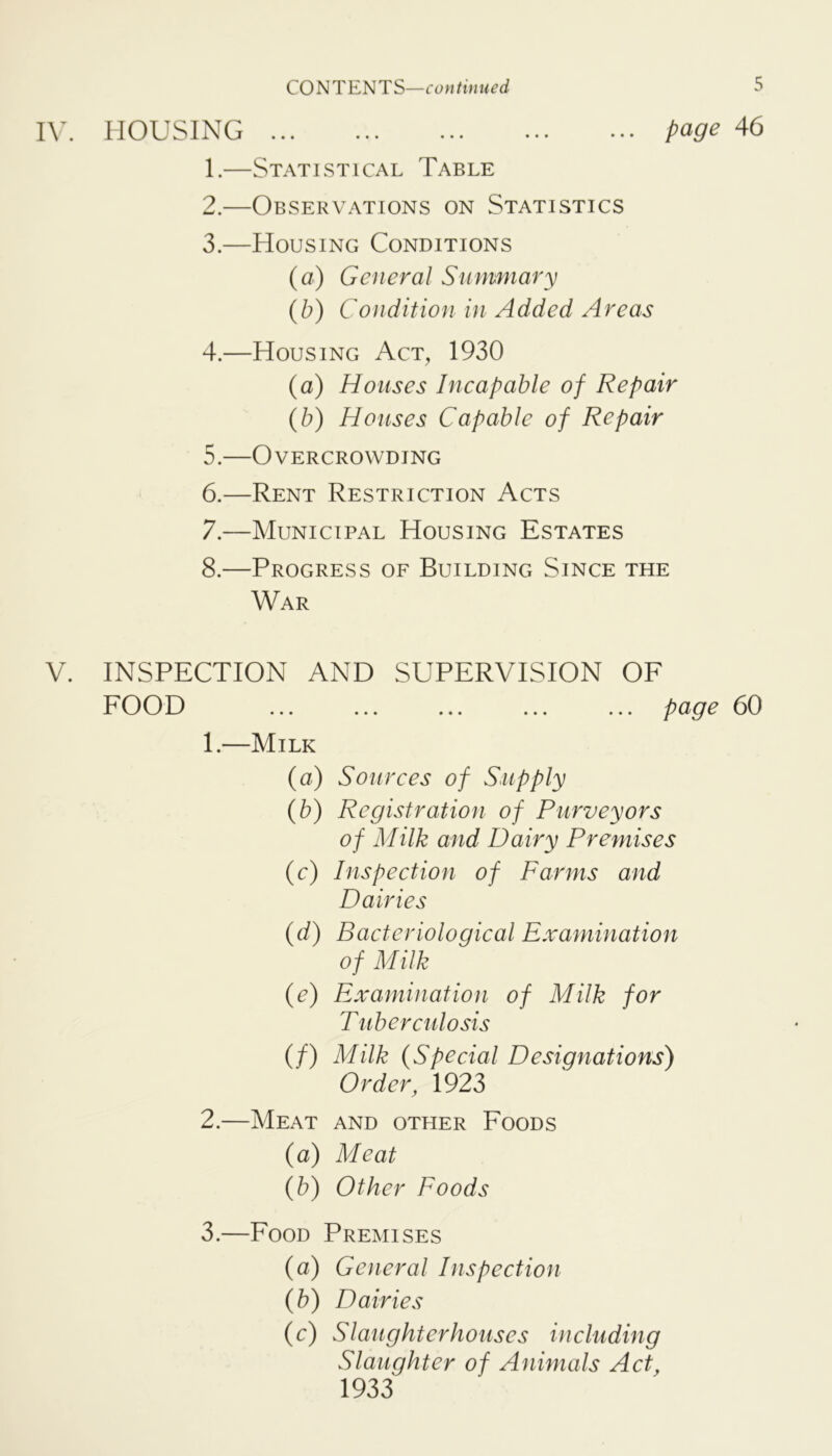 HOUSING page 46 1. —Statistical Table 2. —Observations on Statistics 3. —Housing Conditions (a) General Summary {b) Condition in Added Areas 4. —Housing Act, 1930 (a) Houses I neap able of Repair (b) Houses Capable of Repair 5. —Overcrowding 6. —Rent Restriction Acts 7. —Municipal Housing Estates 8. —Progress of Building Since the War V. INSPECTION AND SUPERVISION OF FOOD ... ... ... ... ... page 60 1. —Milk (a) Sourees of Supply (b) Registration of Purveyors of Milk and Dairy Premises (e) Inspeetion of Farms and Dairies {d) Bacteriologieal Examination of Milk (e) Examination of Milk for T ubereidosis (/) Milk (Speeial Designations) Order, 1923 2. —Meat and other Foods (a) Meat {b) Other Foods 3. —Food Premises (a) General Inspeetion (b) Dairies (c) Slaughterhouses in eluding Slaughter of Animals Act, 1933