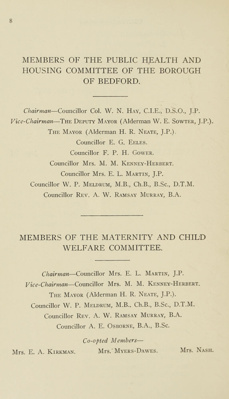 MEMBERS OE THE PUBLIC HEALTH AND HOUSING COMMITTEE OF THE BOROUGH OF BEDFORD. Chairman—Councillor Col. W. N. Hay, C.I.E., D.S.O., J.P. Vice-Chairman—The Deputy Mayor (Alderman W. E. Sowter, J.P.)- The Mayor (Alderman H. R. Neate, J.P.). Councillor E. G. Eeles. Councillor F. P. H, Gower. Councillor Mrs. M. M. Kenney-Herbert. Councillor Mrs. E. L. Martin, J.P. Councillor W. P. Meldrum, M.B., Ch.B., B.Sc., D.T.M. Councillor Rev. A. W. Ramsay Murray, B.A. MEMBERS OF THE MATERNITY AND CHILD WELFARE COMMITTEE. Chairman—Councillor Mrs. E. L. Martin, J.P. Vice-Chairman—-CoMnCiWor Mrs. M. M. Kenney-Herbert. The Mayor (Alderman H. R. Neate, J.P.). Councillor W. P. Meldrum, M.B., Ch.B., B.Sc., D.T.M. Councillor Rev. A. W. Ramsay Murray, B.A. Councillor A. E. Osborne, B.A., B.Sc. Co-opted Members— Mrs. E. A. Kirkman. Mrs. Myers-Dawes. Mrs. Nash.