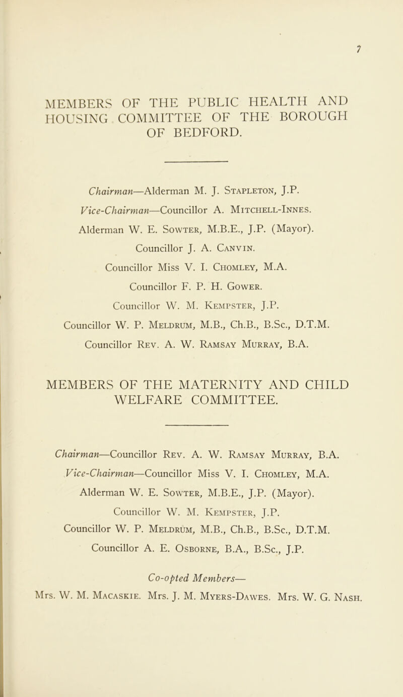 MEMBERS OF THE PUBLIC HEALTH AND HOUSING COMMITTEE OF THE BOROUGPI OF BEDFORD. Chairman—Alderman M. J. Stapleton, J.P. Vice-Chairman—Councillor A. Mitchell-Innes. Alderman W. E. Sowter, M.B.E., J.P. (Mayor). Councillor J. A. Canvin. Councillor Miss V. E Chomley, M.A. Councillor F. P. H. Gower. Councillor W. M. Kempster, J.P. Councillor W. P. Meldrum, M.B., Ch.B., B.Sc., D.T.M. Councillor Rev. A. W. Ramsay Murray, B.A. MEMBERS OF THE MATERNITY AND CHILD WELFARE COMMITTEE. Chairman—Councillor Rev. A. W. Ramsay Murray, B.A. Vice-Chairman—Councillor Miss V. I. Chomley, M.A. Alderman W. E. Sowter, M.B.E., J.P. (Mayor). Councillor W. M. Kempster, J.P. Councillor W. P. Meldrum, M.B., Ch.B., B.Sc., D.T.M. Councillor A. E. Osborne, B.A., B.Sc., J.P. Co-opted Members—