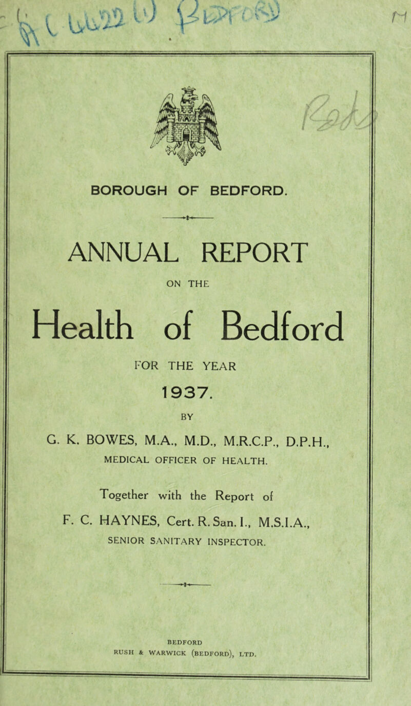 BOROUGH OF BEDFORD. ANNUAL REPORT ON THE Health of Bedford FOR THE YEAR 1937. BY G. K. BOWES, M.A., M.D., M.R.C.P., D.P.H.. MEDICAL OFFICER OF HEALTH. Together with the Report of F. C. HAYNES, Cert. R. San. I., M.S.I.A., SENIOR SANITARY INSPECTOR. BEDFORD RUSH & WARWICK (beDFORD), LTD.