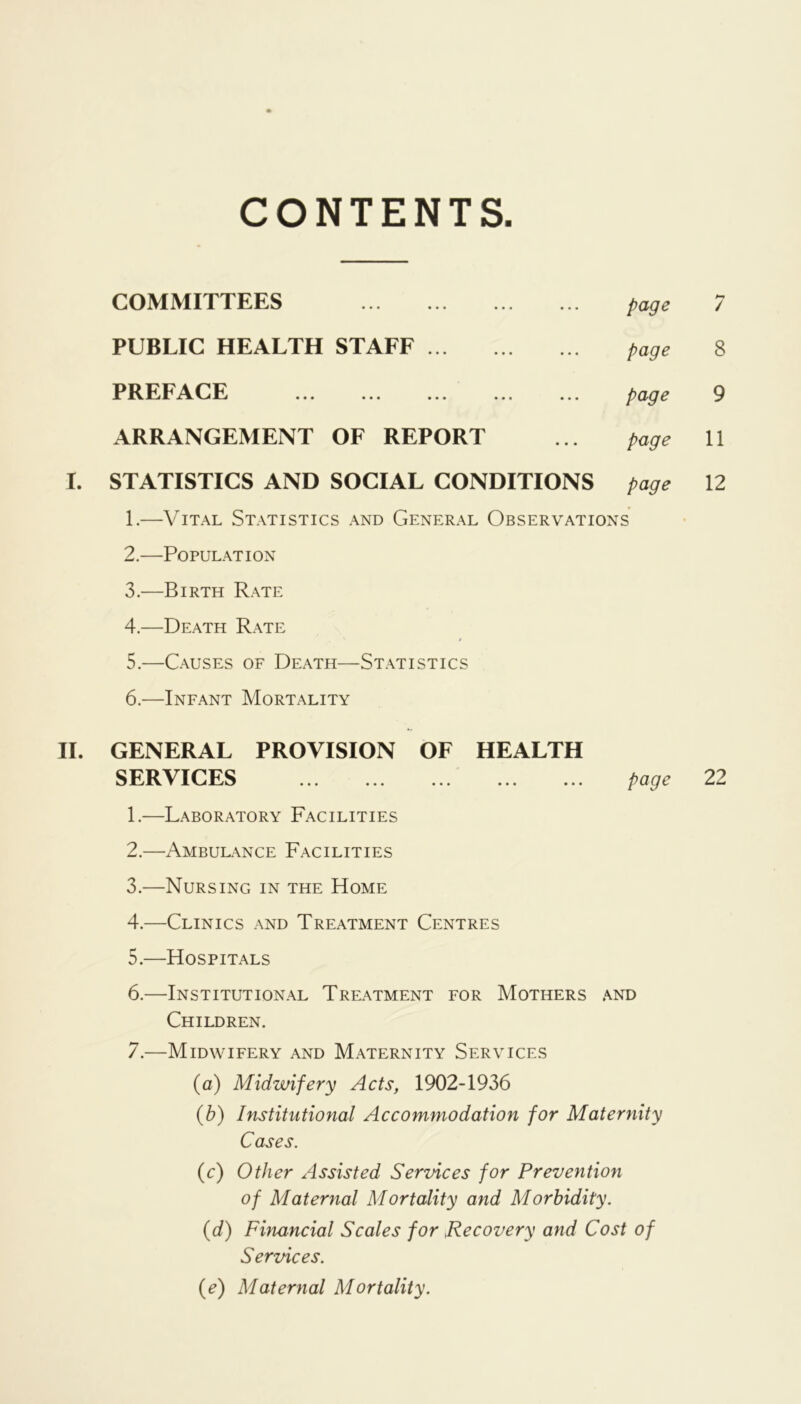 CONTENTS COMMITTEES • • • page Pm / PUBLIC HEALTH STAFF • • • page 8 PREFACE •«• page 9 ARRANGEMENT OF REPORT • • • page 11 STATISTICS AND SOCIAL CONDITIONS page 12 1. —Vital Statistics and General Observations 2. —Population 3. —Birth Rate 4. —Death Rate 5. —Causes of Death—Statistics 6. —Infant Mortality II. GENERAL PROVISION OF HEALTH SERVICES ... ... ... ... ... page 22 1. —Laboratory Facilities 2. —Ambulance Facilities 3. —Nursing in the Home 4. —Clinics and Treatment Centres 5. —Hospitals 6. —Institutional Treatment for Mothers and Children. 7. —Midwifery and Maternity Services (fl) Midwifery Acts, 1902-1936 {b) Institutional Accommodation for Maternity Cases. (c) Other Assisted Services for Prevention of Maternal Mortality and Morbidity. (d) Financial Scales for Recovery and Cost of Services. {e) Maternal Mortality.