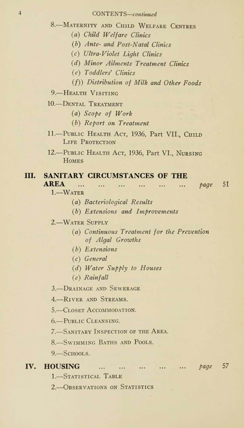 8. —Maternity and Child Welfare Centres (a) Child Welfare Clinics {h) Ante- and Post-Natal Clinics {c) Ultra-Violet Light Clinics {d) Minor Ailments Treatment Clinics (e) Toddlers* Clinics (/)) Distribution of Milk and Other Foods 9. —Health Visiting 10. —Dental Treatment (a) Scope of Work {h) Report on Treatment 11. —Public Health Act, 1936, Part VIL, Child Life Protection 12. —Public Health Act, 1936, Part VL, Nursing Homes III. SANITARY CIRCUMSTANCES OF THE AREA ... ... ... ... ... ... po>Q^ 51 1. —Water (a) Bacteriological Results (b) Extensions and Improvements 2. —Water Supply (a) Continuous Treatment for the Prevention of Algal Growths {b) Extensions (c) General {d) Water Supply to Houses {e) Rainfall 3. —Drainage and Sewerage 4. —River and Streams. 5. —Closet Accommodation. 6. —Public Cleansing. 7. —Sanitary Inspection of the Area. 8. —Swimming Baths and Pools. 9. —Schools. IV. HOUSING page 57 1. —Statistical Table 2. —Observations on Statistics