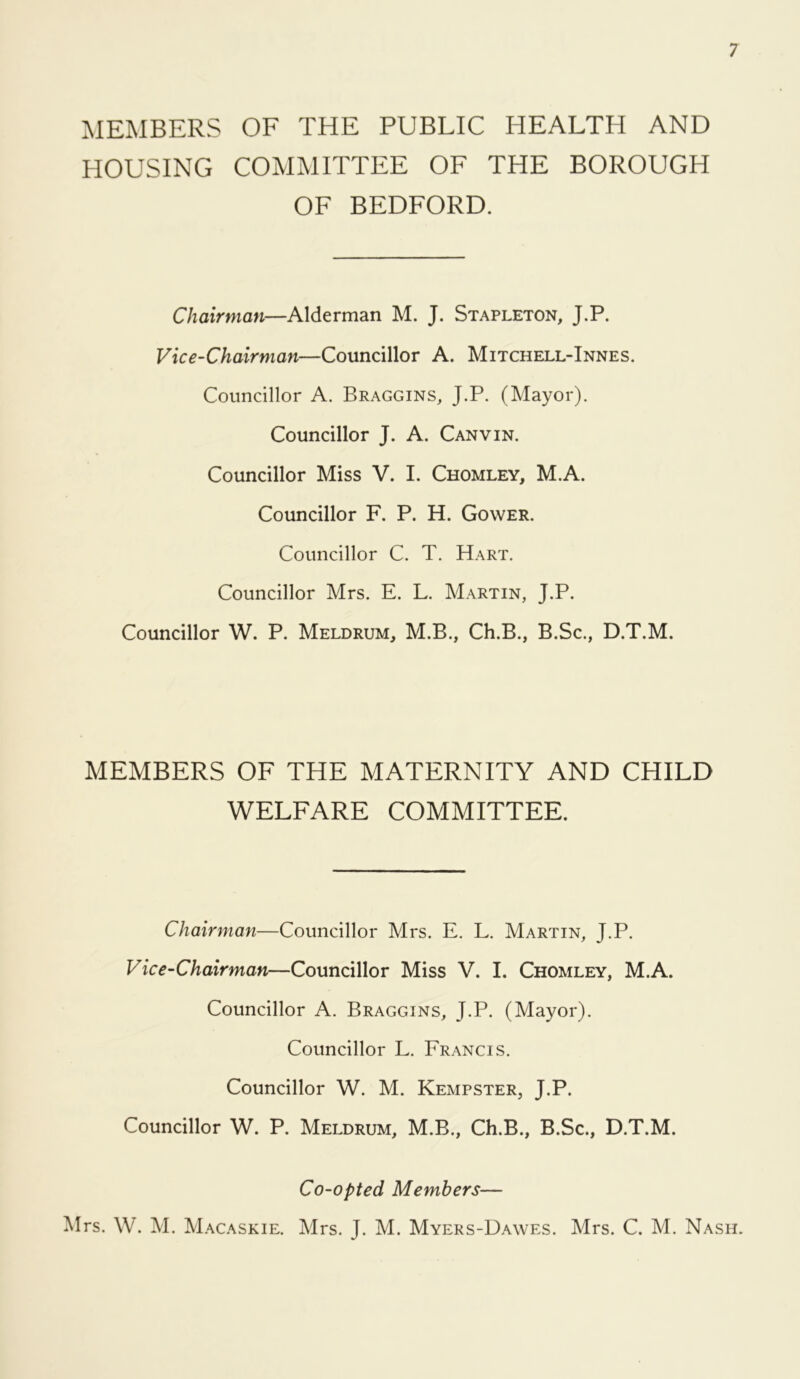 MEMBERS OF THE PUBLIC HEALTH AND HOUSING COMMITTEE OF THE BOROUGH OF BEDFORD. 7 Chairman—Alderman M. J. Stapleton, J.P. Vice-Chairman—Councillor A. Mitchell-Innes. Councillor A. Braggins, J.P. (Mayor). Councillor J. A. Canvin. Councillor Miss V. I. Chomley, M.A. Councillor F. P. H. Gower. Councillor C. T. Hart. Councillor Mrs. E. L. Martin, J.P. Councillor W. P. Meldrum, M.B., Ch.B., B.Sc., D.T.M. MEMBERS OF THE MATERNITY AND CHILD WELFARE COMMITTEE. Chairman—Councillor Mrs. E. L. Martin, J.P. Vice-Chairman—Councillor Miss V. I. Chomley, M.A. Councillor A. Braggins, J.P. (Mayor). Councillor L. Francis. Councillor W. M. Kempster, J.P. Councillor W. P. Meldrum, M.B., Ch.B., B.Sc., D.T.M. Co-opted Members—