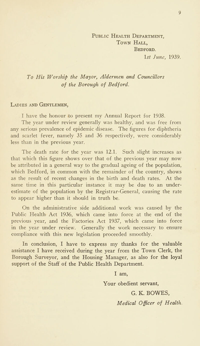 Public Health Department, Town Hall, Bedford. 1st June, 1939. To His Worship the Mayor, Aldermen and Councillors of the Borough of Bedford. L.\dies and Gentlemen, I have the honour to present my Annual Report for 1938. The year under review generally was healthy, and was free from any serious prevalence of epidemic disease. The figures for diphtheria and scarlet fever, namely 35 and 36 respectively, were considerably less than in the previous year. The death rate for the year was 12.1. Such slight increases as that which this figure shows over that of the previous year may now be attributed in a general way to the gradual ageing of the population, which Bedford, in common with the remainder of the country, shows as the result of recent changes in the birth and death rates. At the same time in this particular instance it may be due to an under- estimate of the population by the Registrar-General, causing the rate to appear higher than it should in truth be. On the administrative side additional work was caused by the Public Health Act 1936, which came into force at the end of the previous year, and the Factories Act 1937, which came into force in the year under review. Generally the work necessary to ensure compliance with this new legislation proceeded smoothly. In conclusion, I have to express my thanks for the valuable assistance I have received during the year from the Town Clerk, the Borough Surveyor, and the Housing Manager, as also for the loyal support of the Staff of the Public Health Department. I am, Your obedient servant, G. K. BOWES, Medical Officer of Health.