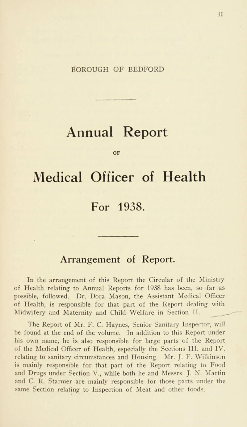 It BOROUGH OF BEDFORD Annual Report OF Medical Officer of Health For 1938. Arrangement of Report. In the arrangement of this Report the Circular of the Ministry of Health relating to Annual Reports for 1938 has been, so far as possible, followed. Dr. Dora Mason, the Assistant Medical Officer of Health, is responsible for that part of the Report dealing with Midwifery and Maternity and Child Welfare in Section II. The Report of Mr. F. C. Haynes, Senior Sanitary Inspector, will be found at the end of the volume. In addition to this Report under his own name, he is also responsible for large parts of the Report of the Medical Officer of Health, especially the Sections HI. and IV. relating to sanitary circumstances and Housing. Mr. J. F. Wilkinson is mainly responsible for that part of the Report relating to Food and Drugs under Section V., while both he and Messrs. J. N. Martin and C. R. Starmer are mainly responsible for those parts under the same Section relating to Inspection of Meat and other foods.